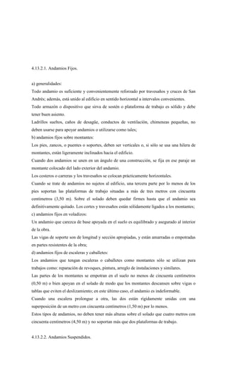 4.13.2.1. Andamios Fijos.
a) generalidades:
Todo andamio es suficiente y convenientemente reforzado por travesaños y cruces de San
Andrés; además, está unido al edificio en sentido horizontal a intervalos convenientes.
Todo armazón o dispositivo que sirva de sostén o plataforma de trabajo es sólido y debe
tener buen asiento.
Ladrillos sueltos, caños de desagüe, conductos de ventilación, chimeneas pequeñas, no
deben usarse para apoyar andamios o utilizarse como tales;
b) andamios fijos sobre montantes:
Los pies, zancos, o puentes o soportes, deben ser verticales o, si sólo se usa una hilera de
montantes, están ligeramente inclinados hacia el edificio.
Cuando dos andamios se unen en un ángulo de una construcción, se fija en ese paraje un
montante colocado del lado exterior del andamio.
Los costeros o carreras y los travesaños se colocan prácticamente horizontales.
Cuando se trate de andamios no sujetos al edificio, una tercera parte por lo menos de los
pies soportan las plataformas de trabajo situadas a más de tres metros con cincuenta
centímetros (3,50 m). Sobre el solado deben quedar firmes hasta que el andamio sea
definitivamente quitado. Los cortes y travesaños están sólidamente ligados a los montantes;
c) andamios fijos en voladizos:
Un andamio que carezca de base apoyada en el suelo es equilibrado y asegurado al interior
de la obra.
Las vigas de soporte son de longitud y sección apropiadas, y están amarradas o empotradas
en partes resistentes de la obra;
d) andamios fijos de escaleras y caballetes:
Los andamios que tengan escaleras o caballetes como montantes sólo se utilizan para
trabajos como: reparación de revoques, pintura, arreglo de instalaciones y similares.
Las partes de los montantes se empotran en el suelo no menos de cincuenta centímetros
(0,50 m) o bien apoyan en el solado de modo que los montantes descansen sobre vigas o
tablas que eviten el deslizamiento; en este último caso, el andamio es indeformable.
Cuando una escalera prolongue a otra, las dos están rígidamente unidas con una
superposición de un metro con cincuenta centímetros (1,50 m) por lo menos.
Estos tipos de andamios, no deben tener más alturas sobre el solado que cuatro metros con
cincuenta centímetros (4,50 m) y no soportan más que dos plataformas de trabajo.
4.13.2.2. Andamios Suspendidos.
 