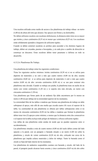 Una escalera utilizada como medio de acceso a las plataformas de trabajo rebasa un metro
(1,00 m) de altura del sitio que alcance. Sus apoyos son firmes y no deslizables.
No deben utilizarse escalera con escalones defectuosos, la distancia entre éstos no es mayor
que treinta y cinco centímetros (0,35 m) ni menor que veinticinco (0,25 m). Los escalones
están sólidamente ajustados a largueros de suficiente rigidez.
Cuando se deben construir escaleras ex profeso para ascender a los distintos lugares de
trabajo, deben ser cruzadas, puestas a horcajadas, y en cada piso o cambio de dirección se
construye un descanso. Estas escaleras deben tener pasamano o defensa en todo su
desarrollo.
4.13.2.6. Plataformas De Trabajo.
Una plataforma de trabajo reúne las siguientes condiciones:
Tiene los siguientes anchos mínimos: treinta centímetros (0,30 m) si no se utiliza para
depósito de materiales y no esté a más que cuatro metros (4,00 m) de alto; sesenta
centímetros (0,60 m) si se utiliza para depósito de materiales ó esté a más que cuatro
metros (4,00 m) de alto: noventa centímetros (0,90 m) si se usa para sostener otra
plataforma más elevada. Cuando se trabaja con piedra, la plataforma tiene un ancho de un
metro con veinte centímetros (1,20 m) y si soporta otra más elevada, un metro con
cincuenta centímetros (1,50 m).
Una plataforma que forme parte de un andamio fijo debe encontrarse por lo menos un
metro (1,00 m) por debajo de la extremidad superior de los montantes.
La extremidad libre de las tablas o maderas que forman una plataforma de trabajo no debe
sobrepasar al apoyo, más allá de una media que exceda cuatro (4) veces el espesor de la
tabla. La continuidad de una plataforma se obtiene por tablas sobrepuestas entre sí no
menos de cincuenta centímetros (0,50 m) las tablas o maderas que forman la plataforma
deben tener tres (3) apoyos como mínimo; a menos que la distancia entre dos consecutivos
o el espesor de la tabla excluya todo peligro de balanceo y ofrezca suficiente rigidez.
Las tablas de una plataforma están unidas de modo que no pueden separarse entre sí
accidentalmente.
Las plataformas situadas a más de cuatro metros (4,00 m) del suelo deben contar del lado
opuesto a la pared, con un parapeto o baranda situado a un metro (1,00 m) sobre la
plataforma y zócalo de veinte centímetros (0,20 m) de alto, colocado tan cerca de la
plataforma que impida colarse materiales y útiles de trabajo. Tanto la baranda como el
zócalo se fijan del lado interior de los montantes.
Las plataformas de andamios suspendidos cuentan con baranda y zócalo: del lado de la
pared, el parapeto puede alcanzar hasta sesenta y cinco centímetros (0,65 m) de alto sobre
 