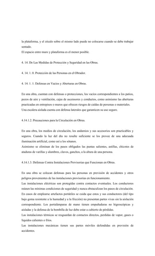 la plataforma, y el zócalo sobre el mismo lado puede no colocarse cuando se debe trabajar
sentado.
El espacio entre muro y plataforma es el menor posible.
4. 14. De Las Medidas de Protección y Seguridad en las Obras.
4. 14. 1. 0. Protección de las Personas en el Obrador.
4. 14. 1. 1. Defensas en Vacios y Aberturas en Obras.
En una obra, cuentan con defensas o protecciones, los vacíos correspondientes a los patios,
pozos de aire y ventilación, cajas de ascensores y conductos, como asimismo las aberturas
practicadas en entrepisos o muros que ofrecen riesgos de caídas de personas o materiales.
Una escalera aislada cuenta con defensa laterales que garanticen su uso seguro.
4.14.1.2. Precauciones para la Circulación en Obras.
En una obra, los medios de circulación, los andamios y sus accesorios son practicables y
seguros. Cuando la luz del día no resulte suficiente se los provee de una adecuada
iluminación artificial, como así a los sótanos.
Asimismo se eliminan de los pasos obligados las puntas salientes, astillas, chicotes de
ataduras de varillas y alambres, clavos, ganchos, a la altura de una persona.
4.14.1.3. Defensas Contra Instalaciones Provisorias que Funcionan en Obras.
En una obra se colocan defensas para las personas en previsión de accidentes y otros
peligros provenientes de las instalaciones provisorias en funcionamiento.
Las instalaciones eléctricas son protegidas contra contactos eventuales. Los conductores
reúnen las mínimas condiciones de seguridad y nunca obstaculizan los pasos de circulación.
En casos de emplearse artefactos portátiles se cuida que estos y sus conductores (del tipo
bajo goma resistente a la humedad y a la fricción) no presentan partes vivas sin la aislación
correspondiente. Los portalámparas de mano tienen empuñaduras no higroscópicas y
aisladas y la defensa de la bombilla de luz debe estar a cubierto de pérdidas.
Las instalaciones térmicas se resguardan de contactos directos, perdidas de vapor, gases o
líquidos calientes o fríos.
Las instalaciones mecánicas tienen sus partes móviles defendidas en previsión de
accidentes.
 