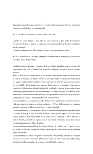 Se pueden retirar al quedar concluido el revoque exterior, del muro divisorio o privativo
contiguo a predio lindero por encima de ella.
4. 14. 3. Caída De Materiales en Finca Lindera a una Obra.
Cuando una finca lindera a una obra ha sido perjudicada por caída de materiales
provenientes de ésta, se efectúa la reparación o limpieza inmediata al finalizar los trabajos
que los ocasionó.
Los patios y claraboyas de fincas linderas cuentan con resguardos adecuados.
4 .14. 4. Prohibición de Descargar y Ocupar la Vía Pública Con Materiales y Máquinas de
una Obra, Arrojo de Escombros.
Queda prohibida la descarga y ocupación de la vía pública (calzada y espacio por fuera del
lugar cercado por valla provisoria) con materiales, máquinas, escombros u otras cosas de
una obra.
Tanto la introducción, como el retiro de los mismos, deben hacerse respectivamente, desde
el camión al interior de la obra y viceversa, sin ser depositados ni aun por breves lapsos en
los lugares vedados de la vía pública mencionados en este artículo, haciéndose acreedores
los responsables de las infracciones que por dichos motivos se cometan. Constructor y
propietario solidariamente, a la aplicación de las penalidades vigentes. Se exceptúan de esta
prohibición aquellos casos en que se emplean para la carga y descarga de materiales, cajas
metálicas de las denominadas contenedores, cuya permanencia en la acera no es mayor de
veinticuatro (24) horas, a partir de su ubicación sobre la misma.
Los contenedores no exceden las medidas de tres metros con treinta centímetros (3,30 m)
(lado mayor) por un metro con setenta centímetros (1,70 m) (lado menor) y se ubican en
todos los casos con su lado mayor paralelo a la línea municipal.
Los contenedores no se ubican sobre calzada ni asimismo en el espacio comprendido entre
el vallado de obra y la línea de cordón de la cera, salvo que tal espacio sea de un ancho
igual o mayor de tres metros (3,00 m) en cuyo caso el recipiente se ubica adosado al
vallado de obra, quedando un espacio libre de circulación peatonal no menor de un metro
con treinta centímetros (1,30 m) de ancho.
Los contenedores pueden ubicarse dentro de los límites del predio o en el espacio interno
del vallado de obra sin exceder los límites respectivos de la línea municipal y/o vallado,
según corresponde.
Los contenedores se pintan con pintura fluorescente o reflectante y ostentan una plaqueta
no menor de cuarenta centímetros (0,40 m) de ancho por treinta centímetros (0,30 m) de
alto con el nombre y dirección de la firma responsable de los mismos.
 