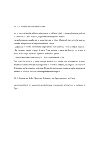 5.1.8.2 Columnas Aisladas en las Aceras.
No se autoriza la colocación de columnas en ocasión de existir razones valederas a juicio de
la Servicios de Obras Públicas, se procede de la siguiente manera:
Las columnas emplazadas en la acera fuera de la Línea Municipal, para soportar cuerpos
cerrados o arquería en las esquinas tienen en cuenta:
- Capacidad de resistir sin fluir una carga vertical equivalente a 3 veces la carga P efectiva;
- La estructura que da origen a la carga P que soporta, es capaz de absorber por sí sola la
mitad de esa carga P con una seguridad de fluencia igual a 3;
- Cuando la relación de esbeltez (2 =
𝑙
𝑖
de la columna sea λ ≥ 50).
Ésta debe vincularse a la estructura que sostiene con medios que permitan una acusada
deformación transversal en el caso posible de recibir un impacto, sin originar solicitaciones
de tracción en la estructura sostenida. Dicha vinculación, por otra parte, debe ser capaz de
absorber el esfuerzo de corte causado por el mismo impacto.
5.1.9. Designación de los Elementos Resistentes que Corresponden a los Pisos.
La designación de los elementos resistentes que corresponden a los pisos, se indica en la
figura:
 