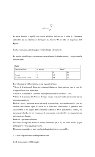 σ1 = σ √
d
d1
En estas fórmulas o significa la tensión admisible indicada en la tabla de “Tensiones
admisibles en las columnas de hormigón”. La tensión 1 no debe ser mayor que 160
kg/cm2
.
5.2.6.3. Tensiones Admisibles para Flexión Simple y Compuesta.
La tensión admisible para piezas sometidas a esfuerzos de flexión simple y compuesta es la
indicada en la:
Tabla
Cemento artificial 1 adm. en Kg/cm²
I II III
Normal
De alta resistencia inicial
40
60
45
65
55
70
Los valores de la Tabla se aplican con el siguiente criterio:
Valores de la columna I: Losas de espesores inferiores a 8 cm., pero no para la zona de
comprensión de losas nervuradas;
Valores de la columna II: Elementos no comprendidos en las columnas I y III;
Valores de la columna III: Nervios de vigas placa y losas nervuradas en las zonas de los
momentos negativos;
Pórticos, arcos y columnas como partes de construcciones aporticadas cuando éstas se
calculen exactamente según la teoría de la elasticidad considerando la posición más
desfavorable de las cargas. Para estructuras especiales deben considerarse, además, las
acciones producidas por las variaciones de temperatura, contradicción y eventuales fuerzas
de frotamiento, frenaje;
Losas sin vigas sobre columnas;
Secciones rectangulares llenas de veinte centímetros (0,20 m) de altura mínima (vigas
rectangulares y losas de gran espesor);
Elementos construidos en serie bajo la vigilancia de técnicos responsables.
5.3. De la Preparación del Hormigón Estructural.
5.3.1. Componentes del Hormigón.
 