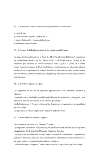 5.5.1.1. Pormenores técnicos Imprescindibles para Plano de Instalaciones.
a) escala 1:100;
b) carátula/modelo adjunto. Ver Sección 2;
c) marcas distribución y posición de las bocas;
d) sección de los conductores.
5.5.1.2. Alcance de la Reglamentación de las Instalaciones Eléctricas.
Las disposiciones contenidas en el Punto 3.1.11.2. “Instalaciones Eléctricas”, alcanzan de
las instalaciones eléctricas de luz, fuerza motriz y calefacción que se ejecutan en los
inmuebles, para tensiones de servicio contenidas entre 24 y 500 v. (hasta 250 v. contra
tierra). Estas disposiciones de Centrales Eléctricas, subestaciones que alimentan redes de
distribución de energía eléctrica, redes de distribución subterránea o aérea, instalaciones de
tracción eléctrica, centrales telefónicas y telegráficas y estaciones de trasmisión y recepción
radioeléctricas.
5.5.1.3. Directores técnicos de Obras.
Los ingenieros de una de las siguientes especialidades: Civil, industrial, mecánica y
eléctrica;
Los arquitectos ya habilitados por el Consejo Nacional de Arquitectura e Ingeniería como
director de obra, exclusivamente en los edificios que dirigen;
Los habilitados por el Consejo profesional de Arquitectura e Ingeniería en la especialidad
que este indique;
Las personas que están inscriptas como directores de Instalaciones.
5.5.1.4. Instalaciones de Primera Categoría.
Las personas ya inscriptas en la Categoría Primera;
Los ingenieros diplomados o reconocidos por una Universidad Nacional en las siguientes
especialidades: Civil, Industrial, Mecánica, Eléctrica y Química;
Los arquitectos ya habilitados por el Consejo Nacional de Arquitectura e Ingeniería en
carácter de director de obra, solo para las instalaciones inherentes a la obra edificación en sí
que está a su cargo con exclusión de estaciones eléctricas;
Los habilitados para ello por un Consejo profesional, en la especialidad que éste indique;
 