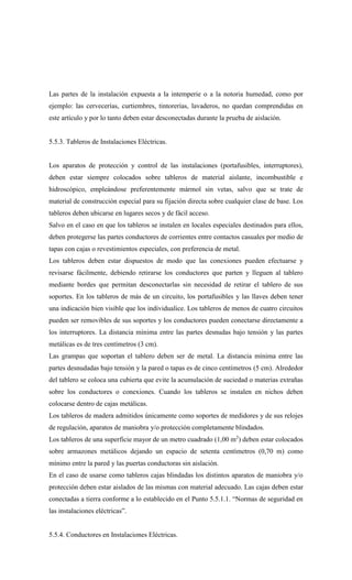Las partes de la instalación expuesta a la intemperie o a la notoria humedad, como por
ejemplo: las cervecerías, curtiembres, tintorerías, lavaderos, no quedan comprendidas en
este artículo y por lo tanto deben estar desconectadas durante la prueba de aislación.
5.5.3. Tableros de Instalaciones Eléctricas.
Los aparatos de protección y control de las instalaciones (portafusibles, interruptores),
deben estar siempre colocados sobre tableros de material aislante, incombustible e
hidroscópico, empleándose preferentemente mármol sin vetas, salvo que se trate de
material de construcción especial para su fijación directa sobre cualquier clase de base. Los
tableros deben ubicarse en lugares secos y de fácil acceso.
Salvo en el caso en que los tableros se instalen en locales especiales destinados para ellos,
deben protegerse las partes conductores de corrientes entre contactos casuales por medio de
tapas con cajas o revestimientos especiales, con preferencia de metal.
Los tableros deben estar dispuestos de modo que las conexiones pueden efectuarse y
revisarse fácilmente, debiendo retirarse los conductores que parten y lleguen al tablero
mediante bordes que permitan desconectarlas sin necesidad de retirar el tablero de sus
soportes. En los tableros de más de un circuito, los portafusibles y las llaves deben tener
una indicación bien visible que los individualice. Los tableros de menos de cuatro circuitos
pueden ser removibles de sus soportes y los conductores pueden conectarse directamente a
los interruptores. La distancia mínima entre las partes desnudas bajo tensión y las partes
metálicas es de tres centímetros (3 cm).
Las grampas que soportan el tablero deben ser de metal. La distancia mínima entre las
partes desnudadas bajo tensión y la pared o tapas es de cinco centímetros (5 cm). Alrededor
del tablero se coloca una cubierta que evite la acumulación de suciedad o materias extrañas
sobre los conductores o conexiones. Cuando los tableros se instalen en nichos deben
colocarse dentro de cajas metálicas.
Los tableros de madera admitidos únicamente como soportes de medidores y de sus relojes
de regulación, aparatos de maniobra y/o protección completamente blindados.
Los tableros de una superficie mayor de un metro cuadrado (1,00 m2
) deben estar colocados
sobre armazones metálicos dejando un espacio de setenta centímetros (0,70 m) como
mínimo entre la pared y las puertas conductoras sin aislación.
En el caso de usarse como tableros cajas blindadas los distintos aparatos de maniobra y/o
protección deben estar aislados de las mismas con material adecuado. Las cajas deben estar
conectadas a tierra conforme a lo establecido en el Punto 5.5.1.1. “Normas de seguridad en
las instalaciones eléctricas”.
5.5.4. Conductores en Instalaciones Eléctricas.
 