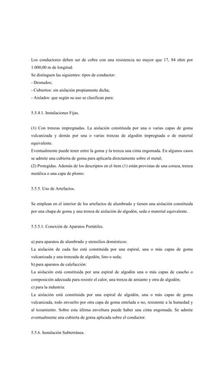 Los conductores deben ser de cobre con una resistencia no mayor que 17, 84 ohm por
1.000,00 m de longitud.
Se distinguen las siguientes: tipos de conductor:
- Desnudos;
- Cubiertos: sin aislación propiamente dicha;
- Aislados: que según su uso se clasifican para:
5.5.4.1. Instalaciones Fijas.
(1) Con trenzas impregnadas. La aislación constituida por una o varias capas de goma
vulcanizada y demás por una o varias trenzas de algodón impregnada o de material
equivalente.
Eventualmente puede tener entre la goma y la trenza una cinta engomada. En algunos casos
se admite una cubierta de goma para aplicarla directamente sobre el metal;
(2) Protegidas. Además de los descriptos en el ítem (1) están provistas de una coraza, trenza
metálica o una capa de plomo.
5.5.5. Uso de Artefactos.
Se emplean en el interior de los artefactos de alumbrado y tienen una aislación constituida
por una chapa de goma y una trenza de aislación de algodón, seda o material equivalente.
5.5.5.1. Conexión de Aparatos Portátiles.
a) para aparatos de alumbrado y utensilios domésticos:
La aislación de cada faz está constituida por una espiral, una o más capas de goma
vulcanizada y una trenzada de algodón, lino o seda;
b) para aparatos de calefacción:
La aislación está constituida por una espiral de algodón una o más capas de caucho o
composición adecuada para resistir el calor, una trenza de amianto y otra de algodón;
c) para la industria:
La aislación está constituida por una espiral de algodón, una o más capas de goma
vulcanizada, todo envuelto por otra capa de goma entelada o no, resistente a la humedad y
al tozamiento. Sobre esta última envoltura puede haber una cinta engomada. Se admite
eventualmente una cubierta de goma aplicada sobre el conductor.
5.5.6. Instalación Subterránea.
 