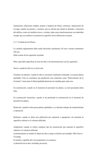 iluminación, refacciones simples, pintura y limpieza de frente, cielorraso, reparaciones de
revoque, cambio de puertas y ventanas, que no afectan por demás la fachada o estructura
del edificio, como así también cercos y veredas, todas estas transformaciones son admitidas
siempre que no cambien ni aumenten la superficie de la edificación existente.
2.1.7. Carátula de los Planos.
La carátula reglamentaria debe medir dieciocho centímetros (18 cm) x treinta centímetros
(30 cm).
Debe constar de las siguientes leyendas:
Obra: aquí debe especificar la clase de obra y las denominaciones son las siguientes:
Nueva: cuando la obra no se inicio aún.
Existente sin permiso: cuando la obra se encuentre totalmente terminada y no posee planos
aprobados. Esto no constituye una aprobación sino solamente como “Relevamiento de lo
Existente”, hasta tanto la Municipalidad determine las medidas para cada caso.
En construcción: cuando en el momento de presentar los planos, se está ejecutando dicha
obra.
En construcción inconclusa: cuando se ha paralizado la construcción en el momento de
presentar los planos.
Refacción: cuando la obra posea planos aprobados y se efectúan trabajos de mantenimiento
y reparación.
Reformas: cuando se altere una edificación por supresión o agregación, sin aumentar la
superficie cubierta o el volumen edificado.
Ampliación: cuando se realice cualquier tipo de construcción que aumente la superficie
cubierta o el volumen edificado.
a) primeramente se nombra el objeto de obra y luego su destino, por ejemplo: Obra Nueva:
Vivienda;
b) nombre y apellido del o los propietarios y/o usuarios;
c) domicilio de la obra, localidad, provincia;
 
