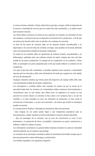 La toma corriente, enchufes y fichas, deben llevar gravados en lugar visible la indicación de
la tensión e intensidad de servicio para los cuales han sido constituidos, y no deben usarse
para tensiones mayores.
Las fichas deben construirse en forma tal que, permitan ser retirados con facilidad sin tirar
del conductor y están provistos de un dispositivo de tensión de los conductores a fin de que
un esfuerzo de tracción sobre estos no efectúe a los contratos de conexión.
La base de las tomas de corriente debe ser de material aislante incombustible y no
higroscópico. En caso de tomas de corriente con tapas, estas pueden ser de metal, debiendo
estar convenientemente aisladas de las partes conductoras.
El cuerpo de los enchufes debe ser igualmente de material aislante, incombustible y no
hidroscópico, pudiendo tener una cubierta exterior de metal, siempre que esta esté bien
aislada de las partes conductoras. La entrada de los conductores en los enchufes y fichas
debe ser protegida con goma apropiada para evitar que pueda dañarse la aislación de los
conductores.
Uso para el que han sido construidas: no pueden emplearse para tensiones e intensidades
mayores que las marcadas y debe estar efectuada de tal modo que aseguren un corte rápido
del arco de interrupción.
Cualquier elemento metálico que forme parte del dispositivo de manejo doble debe estar
convenientemente aislado de las partes conductoras.
Los interruptores a cuchillas deben estar contados de manera tal que la acción de la
gravedad tienda abrir los circuitos; los conmutadores deben contenerse horizontalmente o
verticalmente, pero en este último caso deben tener un dispositivo de arrecto en una
posición de circuito abierto, la corriente se hace entrar a los contactos fijos y no por las
cuchillas y si están montados en serie con elementos de protección, se hace entrar la
corriente por el interruptor y no por estos elementos , de manera que al abrir el interruptor
queden sin tensión.
La construcción de fusibles e interruptores automáticos debe tener presente:
- Que ninguna de sus partes pueda llegar a una temperatura perjudicial para su
funcionamiento, cuando soportan en forma continuada la corriente máxima admisible;
- Que tal interruptor de la corriente, aun en caso de cortocircuito se evite el arco
permanente y la protección de llaves, susceptible a determinar sus partes constructivas o
inflamar o dañar los objetos cercanos.
Los interruptores automáticos en general deben instalarse teniendo en cuenta la intensidad
máxima admitida por el conductor que protege.
La existencia de un interruptor automático admite la eliminación de fusibles siempre que se
prevean protecciones contra sobrecargas y cortacircuitos.
Los fusibles responden a las siguientes categorías:
 