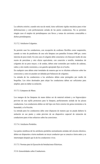 La cubierta exterior, cuando esta sea de metal, tiene suficiente rigidez mecánica para evitar
deformaciones y está perfectamente aislada de las partes conductoras. No se permiten
ningún caso el empleo de portalámparas con llaves y tomas de corrientes conectables a
dichos portalámparas.
5.5.7.2. Artefactos Colgantes.
Se permite usar los conductores, con excepción de cordones flexibles como suspensión,
cuando se trate de pendientes de una sola lámpara con pantallas livianas (400 grs. como
máxima de peso total). En este caso el colgante debe conectarse a la línea por medio de una
receta de porcelana y otro efecto equivalente, con conexión a tornillo, tratándose de
colgantes de un peso mayor, o de arañas, deben estar sostenidos por medios de cadenas,
caños y otro medio resistentes, a un gancho apropiado fijos en el techo.
En cualquier caso deben estar instalados de manera que no se efectúen esfuerzos sobre las
conexiones y estos no pueden ser dañadas por balanceos de colgantes.
La entrada de los conductores a los artefactos deben estar protegidos por medio de
boquillas. Los sitios destinados para alojar los conductores deben ser suficientes para
ampliar, para no dañar su aislación.
5.5.7.3. Lámparas de Mano.
Los mangos de las lámparas de mano deben ser de material aislante y no higroscópico
provisto de una rejilla protectora para la lámpara, perfectamente aislada de las piezas
conductoras. Los conductores deben ser del tipo con forro exterior de goma resistentes a la
humedad y a la fricción.
La entrada para los conductores debe estar dispuesta de manera que no pueda dañarse la
aislación en ese punto y están provisto de un dispositivo especial de retención de
conductores para evitar esfuerzos sobre las conexiones.
5.5.7.4. Artefactos Portátiles.
Las partes metálicas de los artefactos portátiles normalmente aisladas del circuito eléctrico,
deben ser dispuestas a tierra mediante un tercer conductor que se conecta a tierra antes y se
interrumpen después que la de los conductores vivos.
5.5.7.5. Normas para la Ejecución de Instalaciones Eléctricas.
5.5.8. Generalidades sobre Conductores.
 