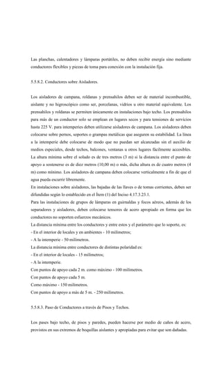 Las planchas, calentadores y lámparas portátiles, no deben recibir energía sino mediante
conductores flexibles y piezas de toma para conexión con la instalación fija.
5.5.8.2. Conductores sobre Aisladores.
Los aisladores de campana, roldanas y prensahilos deben ser de material incombustible,
aislante y no higroscópico como ser, porcelanas, vidrios u otro material equivalente. Los
prensahilos y roldanas se permiten únicamente en instalaciones bajo techo. Los prensahilos
para más de un conductor solo se emplean en lugares secos y para tensiones de servicios
hasta 225 V. para intemperies deben utilizarse aisladores de campana. Los aisladores deben
colocarse sobre pernos, soportes o grampas metálicas que aseguren su estabilidad. La línea
a la intemperie debe colocarse de modo que no puedan ser alcanzadas sin el auxilio de
medios especiales, desde techos, balcones, ventanas u otros lugares fácilmente accesibles.
La altura mínima sobre el solado es de tres metros (3 m) si la distancia entre el punto de
apoyo a sostenerse es de diez metros (10,00 m) o más, dicha altura es de cuatro metros (4
m) como mínimo. Los aisladores de campana deben colocarse verticalmente a fin de que el
agua pueda escurrir libremente.
En instalaciones sobre aisladores, las bajadas de las llaves o de tomas corrientes, deben ser
difundidas según lo establecido en el Ítem (1) del Inciso 4.17.3.23.1.
Para las instalaciones de grupos de lámparas en guirnaldas y focos aéreos, además de los
separadores y aisladores, deben colocarse tensores de acero apropiado en forma que los
conductores no soporten esfuerzos mecánicos.
La distancia mínima entre los conductores y entre estos y el parámetro que lo soporte, es:
- En el interior de locales y en ambientes - 10 milímetros;
- A la intemperie - 50 milímetros.
La distancia mínima entre conductores de distintas polaridad es:
- En el interior de locales - 15 milímetros;
- A la intemperie.
Con puntos de apoyo cada 2 m. como máximo - 100 milímetros.
Con puntos de apoyo cada 5 m.
Como máximo - 150 milímetros.
Con puntos de apoyo a más de 5 m. - 250 milímetros.
5.5.8.3. Paso de Conductores a través de Pisos y Techos.
Los pases bajo techo, de pisos y paredes, pueden hacerse por medio de caños de acero,
provistos en sus extremos de boquillas aislantes y apropiadas para evitar que son dañadas.
 