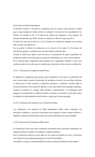 (2) Circuitos de Menor Importancia:
Se permiten colocar en un caño los conductores de tres circuitos como máximo, siempre
que la carga instalada en dicho circuito en conjunto o la suma de las intensidades de los
fusibles no excedan de 20 A. El número de salidas para lámparas u otros aparatos de
consumo alimentados por dicho circuito en conjunto, no debe ser mayor que 20 A.
En todos los casos de los Ítem (1) y (2), el número de conductores alojados en un mismo
caño, no debe ser superior a 6.
No se permite la unión de conductores en el interior de los caños. En los puntos de
conexión de aparatos o artefactos para consumo deben colocarse cajas.
Cuando la cañería por alguna causa favorezca la acumulación de agua condensada, los
conductores deben ser del tipo para la colocación subterránea con o sin su trenza metálica.
No se permite pasar conductores para instalación de campanillas, teléfonos u otros usos
similares dentro de los caños, que se empleen para línea de luz, fuerza motriz o calefacción.
5.5.8.7. Colocación de Conductores Bajo Plomo.
Se admiten los conductores bajo plomo, pero únicamente los del tipo con aislamiento de
una o varias capas de goma vulcanizadas sin armaduras de acero, los que deben colocarse
en forma que no estén expuestos a deterioros mecánicos o químicos evitando dañar la
envoltura de plomo en los puntos de fijación, a cuyo efecto debe usarse grampas especiales.
Cuando el conductor se coloque sobre paredes y especialmente a la intemperie, para
asegurar la comunidad de la cubierta de plomo y facilitar su conexión a tierra debe usarse
un alambre de cobre adherido al cable mismo y sujeto por la misma grampas.
5.5.8.8. Colocación de Conductores con Aislación de Papel.
Los conductores con aislación de Papel Impregnados deben usarse solamente con
terminales, empalmes o accesorios equivalente que aseguren un buen contacto eléctrico o
impidan la entrada de humedad por medio de un cierre hermético con maza aisladora.
5.5.8.9. Colocación de Conductores Bajo Tierra.
En instalaciones bajo tierra solo se permiten conductores para colocación subterránea con
cubiertas de plomo, alojados en conductos o cañerías metálicas.
Para la colocación directa en tierra debe ser con cintas de alambre de acero y descansan
sobre lecho de arena, debiendo protegerlo con una fila de ladrillos.
Los cables se colocan a una profundidad de sesenta centímetros (0,60 m) como mínimo.
 
