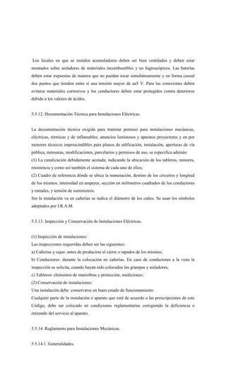 Los locales en que se instalen acumuladores deben ser bien ventilados y deben estar
montados sobre aisladores de materiales incombustibles y no higroscópicos. Las baterías
deben estar expuestas de manera que no puedan tocar simultáneamente y en forma casual
dos puntos que tienden entre sí una tensión mayor de aa5 V. Para las conexiones deben
evitarse materiales corrosivos y los conductores deben estar protegidos contra deterioros
debido a los valores de ácidos.
5.5.12. Documentación Técnica para Instalaciones Eléctricas.
La documentación técnica exigida para tramitar permiso para instalaciones mecánicas,
eléctricas, térmicas y de inflamables; anuncios luminosos y aparatos proyectores y en por
menores técnicos imprescindibles para planos de edificación, instalación, aperturas de vía
pública, mensuras, modificaciones, parcelarios y permisos de uso, se especifica además:
(1) La canalización debidamente acotada; indicando la ubicación de los tableros, motores,
resistencia y como así también el sistema de cada uno de ellos;
(2) Cuadro de referencia dónde se ubica la numeración, destino de los circuitos y longitud
de los mismos, intensidad en amperes, sección en milímetros cuadrados de los conductores
y ramales, y tensión de suministros.
Sin la instalación va en cañerías se indica el diámetro de los caños. Se usan los símbolos
adoptados por I.R.A.M.
5.5.13. Inspección y Conservación de Instalaciones Eléctricas.
(1) Inspección de instalaciones:
Las inspecciones requeridas deben ser las siguientes:
a) Cañerías y cajas: antes de producirse el cierre o tapados de los mismos;
b) Conductores: durante la colocación en cañerías. En caso de conductores a la vista la
inspección se solicita, cuando hayan sido colocados las grampas y aisladores;
c) Tableros: elementos de maniobras y protección, mediciones;
(2) Conservación de instalaciones:
Una instalación debe conservarse en buen estado de funcionamiento.
Cualquier parte de la instalación o aparato que esté de acuerdo a las prescripciones de este
Código, debe ser colocado en condiciones reglamentarias corrigiendo la deficiencia o
retirando del servicio al aparato.
5.5.14. Reglamento para Instalaciones Mecánicas.
5.5.14.1. Generalidades.
 