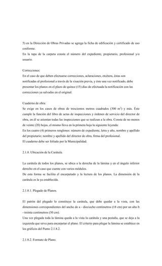 5) en la Dirección de Obras Privadas se agrega la ficha de edificación y certificado de uso
conforme.
En la tapa de la carpeta consta el número del expediente, propietario, profesional y/o
usuario.
Correcciones:
En el caso de que deben efectuarse correcciones, aclaraciones, etcétera, éstas son
notificadas al profesional a través de la visación previa, y éste una vez notificado, debe
presentar los planos en el plazo de quince (15) días de efectuada la notificación con las
correcciones ya salvadas en el original.
Cuaderno de obra:
Se exige en los casos de obras de trescientos metros cuadrados (300 m2
) y más. Éste
cumple la función del libro de actas de inspecciones y órdenes de servicio del director de
obra, en él se asientan todas las inspecciones que se realizan a la obra. Consta de no menos
de veinte (20) hojas, el mismo lleva en la primera hoja la siguiente leyenda:
En los cuatro (4) primeros renglones: número de expediente, letra y año, nombre y apellido
del propietario; nombre y apellido del director de obra, firma del profesional.
El cuaderno debe ser foliado por la Municipalidad.
2.1.8. Ubicación de la Carátula.
La carátula de todos los planos, se ubica a la derecha de la lámina y en el ángulo inferior
derecho en el caso que cuente con varios módulos.
De esta forma se facilita el encarpetado y la lectura de los planos. La dimensión de la
carátula es la ya establecida.
2.1.8.1. Plegado de Planos.
El patrón del plegado lo constituye la carátula, que debe quedar a la vista, con las
dimensiones correspondientes del ancho de a - dieciocho centímetros (18 cm) por un alto b
- treinta centímetros (30 cm).
Una vez plegada toda la lámina queda a la vista la carátula y una pestaña, que se deja a la
izquierda que sirva para encarpetar el plano. El criterio para plegar la lámina se establece en
los gráficos del Punto 2.1.8.2.
2.1.8.2. Formato de Plano.
 