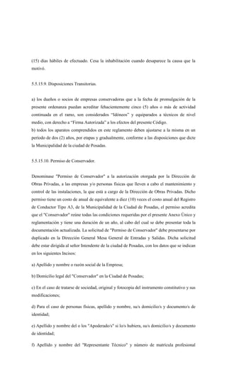 (15) días hábiles de efectuado. Cesa la inhabilitación cuando desaparece la causa que la
motivó.
5.5.15.9. Disposiciones Transitorias.
a) los dueños o socios de empresas conservadoras que a la fecha de promulgación de la
presente ordenanza puedan acreditar fehacientemente cinco (5) años o más de actividad
continuada en el ramo, son considerados “Idóneos” y equiparados a técnicos de nivel
medio, con derecho a “Firma Autorizada” a los efectos del presente Código.
b) todos los aparatos comprendidos en este reglamento deben ajustarse a la misma en un
período de dos (2) años, por etapas y gradualmente, conforme a las disposiciones que dicte
la Municipalidad de la ciudad de Posadas.
5.5.15.10. Permiso de Conservador.
Denominase "Permiso de Conservador" a la autorización otorgada por la Dirección de
Obras Privadas, a las empresas y/o personas físicas que lleven a cabo el mantenimiento y
control de las instalaciones, la que está a cargo de la Dirección de Obras Privadas. Dicho
permiso tiene un costo de anual de equivalente a diez (10) veces el costo anual del Registro
de Conductor Tipo A3, de la Municipalidad de la Ciudad de Posadas, el permiso acredita
que el "Conservador" reúne todas las condiciones requeridas por el presente Anexo Único y
reglamentación y tiene una duración de un año, al cabo del cual se debe presentar toda la
documentación actualizada. La solicitud de "Permiso de Conservador" debe presentarse por
duplicado en la Dirección General Mesa General de Entradas y Salidas. Dicha solicitud
debe estar dirigida al señor Intendente de la ciudad de Posadas, con los datos que se indican
en los siguientes Incisos:
a) Apellido y nombre o razón social de la Empresa;
b) Domicilio legal del "Conservador" en la Ciudad de Posadas;
c) En el caso de tratarse de sociedad, original y fotocopia del instrumento constitutivo y sus
modificaciones;
d) Para el caso de personas físicas, apellido y nombre, su/s domicilio/s y documento/s de
identidad;
e) Apellido y nombre del o los "Apoderado/s" si lo/s hubiera, su/s domicilio/s y documento
de identidad;
f) Apellido y nombre del "Representante Técnico" y número de matrícula profesional
 