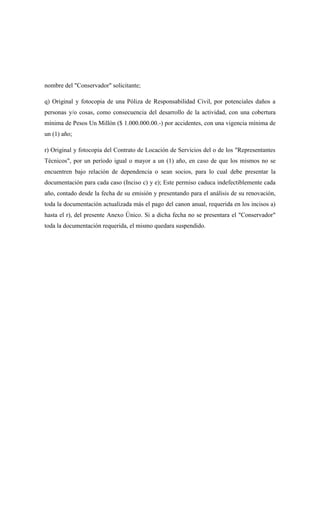 nombre del "Conservador" solicitante;
q) Original y fotocopia de una Póliza de Responsabilidad Civil, por potenciales daños a
personas y/o cosas, como consecuencia del desarrollo de la actividad, con una cobertura
mínima de Pesos Un Millón ($ 1.000.000.00.-) por accidentes, con una vigencia mínima de
un (1) año;
r) Original y fotocopia del Contrato de Locación de Servicios del o de los "Representantes
Técnicos", por un período igual o mayor a un (1) año, en caso de que los mismos no se
encuentren bajo relación de dependencia o sean socios, para lo cual debe presentar la
documentación para cada caso (Inciso c) y e); Este permiso caduca indefectiblemente cada
año, contado desde la fecha de su emisión y presentando para el análisis de su renovación,
toda la documentación actualizada más el pago del canon anual, requerida en los incisos a)
hasta el r), del presente Anexo Único. Si a dicha fecha no se presentara el "Conservador"
toda la documentación requerida, el mismo quedara suspendido.
 