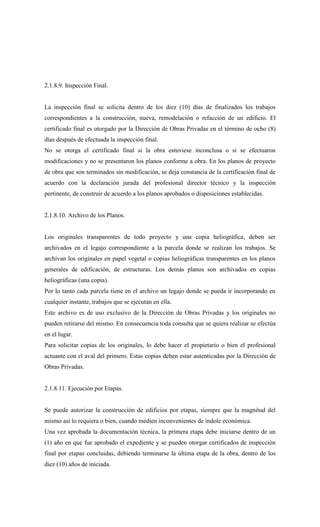 2.1.8.9. Inspección Final.
La inspección final se solicita dentro de los diez (10) días de finalizados los trabajos
correspondientes a la construcción, nueva, remodelación o refacción de un edificio. El
certificado final es otorgado por la Dirección de Obras Privadas en el término de ocho (8)
días después de efectuada la inspección final.
No se otorga el certificado final si la obra estuviese inconclusa o si se efectuaron
modificaciones y no se presentaron los planos conforme a obra. En los planos de proyecto
de obra que son terminados sin modificación, se deja constancia de la certificación final de
acuerdo con la declaración jurada del profesional director técnico y la inspección
pertinente, de construir de acuerdo a los planos aprobados o disposiciones establecidas.
2.1.8.10. Archivo de los Planos.
Los originales transparentes de todo proyecto y una copia heliográfica, deben ser
archivados en el legajo correspondiente a la parcela donde se realizan los trabajos. Se
archivan los originales en papel vegetal o copias heliográficas transparentes en los planos
generales de edificación, de estructuras. Los demás planos son archivados en copias
heliográficas (una copia).
Por lo tanto cada parcela tiene en el archivo un legajo donde se pueda ir incorporando en
cualquier instante, trabajos que se ejecutan en ella.
Este archivo es de uso exclusivo de la Dirección de Obras Privadas y los originales no
pueden retirarse del mismo. En consecuencia toda consulta que se quiera realizar se efectúa
en el lugar.
Para solicitar copias de los originales, lo debe hacer el propietario o bien el profesional
actuante con el aval del primero. Estas copias deben estar autenticadas por la Dirección de
Obras Privadas.
2.1.8.11. Ejecución por Etapas.
Se puede autorizar la construcción de edificios por etapas, siempre que la magnitud del
mismo así lo requiera o bien, cuando medien inconvenientes de índole económica.
Una vez aprobada la documentación técnica, la primera etapa debe iniciarse dentro de un
(1) año en que fue aprobado el expediente y se pueden otorgar certificados de inspección
final por etapas concluidas, debiendo terminarse la última etapa de la obra, dentro de los
diez (10) años de iniciada.
 