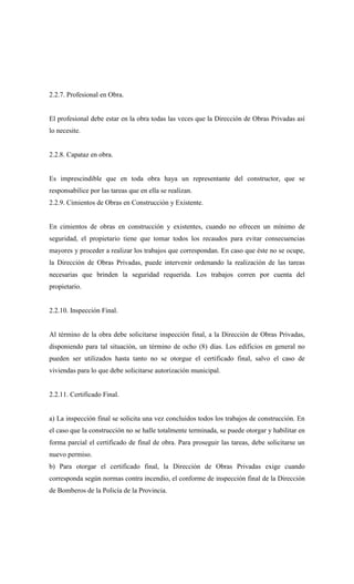 2.2.7. Profesional en Obra.
El profesional debe estar en la obra todas las veces que la Dirección de Obras Privadas así
lo necesite.
2.2.8. Capataz en obra.
Es imprescindible que en toda obra haya un representante del constructor, que se
responsabilice por las tareas que en ella se realizan.
2.2.9. Cimientos de Obras en Construcción y Existente.
En cimientos de obras en construcción y existentes, cuando no ofrecen un mínimo de
seguridad, el propietario tiene que tomar todos los recaudos para evitar consecuencias
mayores y proceder a realizar los trabajos que correspondan. En caso que éste no se ocupe,
la Dirección de Obras Privadas, puede intervenir ordenando la realización de las tareas
necesarias que brinden la seguridad requerida. Los trabajos corren por cuenta del
propietario.
2.2.10. Inspección Final.
Al término de la obra debe solicitarse inspección final, a la Dirección de Obras Privadas,
disponiendo para tal situación, un término de ocho (8) días. Los edificios en general no
pueden ser utilizados hasta tanto no se otorgue el certificado final, salvo el caso de
viviendas para lo que debe solicitarse autorización municipal.
2.2.11. Certificado Final.
a) La inspección final se solicita una vez concluidos todos los trabajos de construcción. En
el caso que la construcción no se halle totalmente terminada, se puede otorgar y habilitar en
forma parcial el certificado de final de obra. Para proseguir las tareas, debe solicitarse un
nuevo permiso.
b) Para otorgar el certificado final, la Dirección de Obras Privadas exige cuando
corresponda según normas contra incendio, el conforme de inspección final de la Dirección
de Bomberos de la Policía de la Provincia.
 