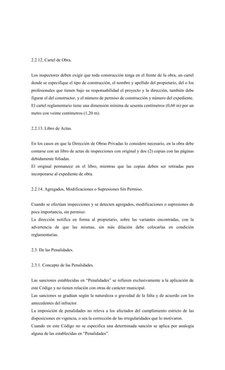 2.2.12. Cartel de Obra.
Los inspectores deben exigir que toda construcción tenga en el frente de la obra, un cartel
donde se especifique el tipo de construcción, el nombre y apellido del propietario, del o los
profesionales que tienen bajo su responsabilidad el proyecto y la dirección, también debe
figurar el del constructor, y el número de permiso de construcción y número del expediente.
El cartel reglamentario tiene una dimensión mínima de sesenta centímetros (0,60 m) por un
metro con veinte centímetros (1,20 m).
2.2.13. Libro de Actas.
En los casos en que la Dirección de Obras Privadas lo considere necesario, en la obra debe
contarse con un libro de actas de inspecciones con original y dos (2) copias con las páginas
debidamente foliadas.
El original permanece en el libro, mientras que las copias deben ser retiradas para
incorporarse al expediente de obra.
2.2.14. Agregados, Modificaciones o Supresiones Sin Permiso.
Cuando se efectúan inspecciones y se detecten agregados, modificaciones o supresiones de
poca importancia, sin permiso:
La dirección notifica en forma al propietario, sobre las variantes encontradas, con la
advertencia de que las mismas, sin más dilación debe colocarlas en condición
reglamentarias.
2.3. De las Penalidades.
2.3.1. Concepto de las Penalidades.
Las sanciones establecidas en “Penalidades” se refieren exclusivamente a la aplicación de
este Código y no tienen relación con otras de carácter municipal.
Las sanciones se gradúan según la naturaleza o gravedad de la falta y de acuerdo con los
antecedentes del infractor.
La imposición de penalidades no releva a los afectados del cumplimiento estricto de las
disposiciones en vigencia, o sea la corrección de las irregularidades que lo motivaron.
Cuando en este Código no se especifica una determinada sanción se aplica por analogía
alguna de las establecidas en “Penalidades”.
 
