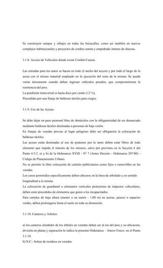Se construyen rampas y rebajes en todas las bocacalles, como así también en nuevos
complejos habitacionales y proyectos de cordón cuneta y empedrado interno de chacras.
3.1.8. Acceso de Vehículos donde existe Cordón Cuneta.
Las entradas para los autos se hacen en todo el ancho del acceso y por todo el largo de la
acera con el mismo material empleado en la ejecución del resto de la misma. Se puede
variar únicamente cuando deben ingresar vehículos pesados, que comprometieran la
resistencia del piso.
La pendiente transversal es hasta doce por ciento (12 %).
Precedidas por una franja de baldosas táctiles para ciegos.
3.1.9. Uso de las Aceras.
Se debe dejar un paso peatonal libre de obstáculos con la obligatoriedad de ser demarcado
mediante baldosas táctiles destinadas a personas de baja visión.
En franjas de veredas previas al lugar peligroso debe ser obligatoria la colocación de
baldosas táctiles.
Las aceras están destinadas al uso de peatones por lo tanto deben estar libres de todo
elemento que impida el tránsito de los mismos, salvo por previstos en la Sección 6 del
Punto 6.5.2. a) y b) de la Ordenanza XVIII - Nº 7 (Antes Decreto - Ordenanza 207/80) -
Código de Planeamiento Urbano.
No se permite la libre colocación de carteles publicitarios como fijos o removibles en las
veredas.
Los casos permitidos específicamente deben ubicarse en la línea de arbolado y en sentido
longitudinal a la misma.
La colocación de guardarail o elementos verticales protectores de impactos vehiculares,
deben estar precedidos de elementos que guíen a los incapacitados.
Para carteles de baja altura (menor a un metro - 1,00 m) en aceras, paseos o espacios
verdes, deben prolongarse hasta el suelo en toda su dimensión.
3.1.10. Canteros y Árboles.
a) los canteros alrededor de los árboles en veredas deben ser al ras del piso y su ubicación,
división en planta y separación lo indica la presente Ordenanza – Anexo Único- en el Punto
3.1.10.
b) N.C.- bolsas de residuos en veredas.
 