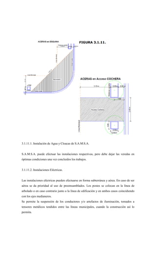 3.1.11.1. Instalación de Agua y Cloacas de S.A.M.S.A.
S.A.M.S.A. puede efectuar las instalaciones respectivas, pero debe dejar las veredas en
óptimas condiciones una vez concluidos los trabajos.
3.1.11.2. Instalaciones Eléctricas.
Las instalaciones eléctricas pueden efectuarse en forma subterránea y aérea. En caso de ser
aérea se da prioridad al uso de preemsamblados. Los postes se colocan en la línea de
arbolado o en caso contrario junto a la línea de edificación y en ambos casos coincidiendo
con los ejes medianeros.
Se permite la suspensión de los conductores y/o artefactos de iluminación, tomados a
tensores metálicos tendidos entre las líneas municipales, cuando la construcción así lo
permita.
 