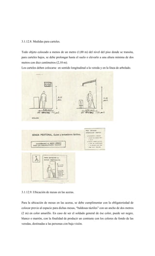 3.1.12.8. Medidas para carteles.
Todo objeto colocado a menos de un metro (1,00 m) del nivel del piso donde se transita,
para carteles bajos, se debe prolongar hasta el suelo o elevarlo a una altura mínima de dos
metros con diez centímetros (2,10 m).
Los carteles deben colocarse en sentido longitudinal a la vereda y en la línea de arbolado.
3.1.12.9. Ubicación de mesas en las aceras.
Para la ubicación de mesas en las aceras, se debe cumplimentar con la obligatoriedad de
colocar previo al espacio para dichas mesas, “baldosas táctiles” con un ancho de dos metros
(2 m) en color amarillo. En caso de ser el soldado general de ése color, puede ser negro,
blanco o marrón, con la finalidad de producir un contraste con los colores de fondo de las
veredas, destinadas a las personas con baja visión.
 