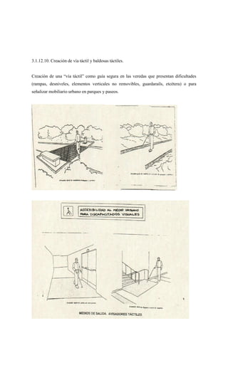 3.1.12.10. Creación de vía táctil y baldosas táctiles.
Creación de una “vía táctil” como guía segura en las veredas que presentan dificultades
(rampas, desniveles, elementos verticales no removibles, guardarails, etcétera) o para
señalizar mobiliario urbano en parques y paseos.
 