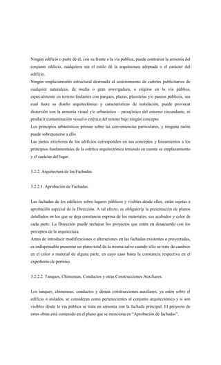 Ningún edificio o parte de él, con su frente a la vía pública, puede contrariar la armonía del
conjunto edilicio, cualquiera sea el estilo de la arquitectura adoptada o el carácter del
edificio.
Ningún emplazamiento estructural destinado al sostenimiento de carteles publicitarios de
cualquier naturaleza, de media o gran envergadura, a erigirse en la vía pública,
especialmente en terreno lindantes con parques, plazas, plazoletas y/o paseos públicos, sea
cual fuere su diseño arquitectónico y características de instalación, puede provocar
distorsión con la armonía visual y/o urbanístico – paisajístico del entorno circundante, ni
producir contaminación visual o estética del mismo bajo ningún concepto.
Los principios urbanísticos priman sobre las conveniencias particulares, y ninguna razón
puede sobreponerse a ello.
Las partes exteriores de los edificios corresponden en sus conceptos y lineamientos a los
principios fundamentales de la estética arquitectónica teniendo en cuenta su emplazamiento
y el carácter del lugar.
3.2.2. Arquitectura de las Fachadas.
3.2.2.1. Aprobación de Fachadas.
Las fachadas de los edificios sobre lugares públicos y visibles desde ellos, están sujetas a
aprobación especial de la Dirección. A tal efecto, es obligatoria la presentación de planos
detallados en los que se deja constancia expresa de los materiales, sus acabados y color de
cada parte. La Dirección puede rechazar los proyectos que estén en desacuerdo con los
preceptos de la arquitectura.
Antes de introducir modificaciones o alteraciones en las fachadas existentes o proyectadas,
es indispensable presentar un plano total de la misma salvo cuando sólo se trate de cambios
en el color o material de alguna parte, en cuyo caso basta la constancia respectiva en el
expediente de permiso.
3.2.2.2. Tanques, Chimeneas, Conductos y otras Construcciones Auxiliares.
Los tanques, chimeneas, conductos y demás construcciones auxiliares, ya estén sobre el
edificio o aislados, se consideran como pertenecientes al conjunto arquitectónico y si son
visibles desde la vía pública se trata en armonía con la fachada principal. El proyecto de
estas obras está contenido en el plano que se menciona en “Aprobación de fachadas”.
 