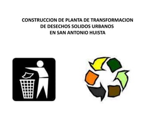 CONSTRUCCION DE PLANTA DE TRANSFORMACION
      DE DESECHOS SOLIDOS URBANOS
          EN SAN ANTONIO HUISTA
 