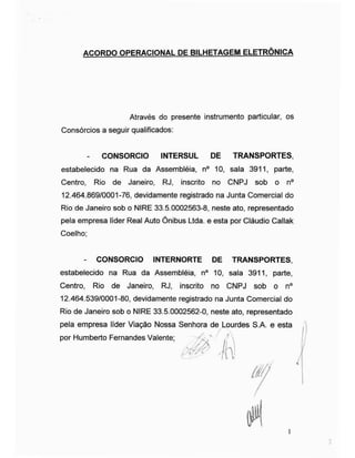 ACORDO OPERACIONAL DE BILHETAGEM ELETRÔNICA
Consórcios a seguir qualificados:
- CONSORCIO INTERSUL DE TRANSPORTES,
estabelecido na Rua da Assembléia, n° 10, sala 3911, parte,
Centro, Rio de Janeiro, RJ, inscrito no CNPJ sob o n°
12.464.869/0001-76, devidamente registrado na Junta Comercial do
Rio de Janeiro sob o NIRE 33.5.0002563-8, neste ato, representado
pela empresa líder Real Auto Ônibus Ltda. e esta por Cláudio Callak
Coelho;
- CONSORCIO INTERNORTE DE TRANSPORTES,
estabelecido na Rua da Assembléia, n° 10, sala 3911, parte,
Centro, Rio de Janeiro, RJ, inscrito no CNPJ sob o n°
12.464.539/0001-80, devidamente registrado na Junta Comercial do
Rio de Janeiro sob o NIRE 33.5.0002562-0, neste ato, representado
pela empresa líder Viação Nossa Senhora de Lourdes S.A. e esta
Através do presente instrumento particular, os
por Humberto Fernandes Valente;
 