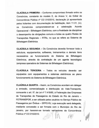 CLAÚSULA PRIMEIRA - Conforme compromisso firmado entre os
Consórcios, constante do modelo E, do Anexo V, do Edital de
Concorrência Pública n° CO 010/2010, declaração já apresentada
pelos licitantes com documentação de habilitação, item 11.01, (iv),
os Consórcios comprometeram-se a celebração Acordo
Operacional - Bilhetagem Eletrônica, com a finalidade de disciplinar
o desempenho de obrigações comuns a todas as quatro Redes de
Transportes Regionais - RTRs, no que se refere ao Sistema de
Bilhetagem Eletrônica.
CLAÚSULA SEGUNDA - Os Consórcios deverão fornecer toda a
estrutura, equipamentos, softwares, treinamentos e demais itens
necessários ao funcionamento do Sistema de Bilhetagem
Eletrônica, através da contratação de um agente tecnológico
(empresa operadora de Sistemas de Bilhetagem Eletrônica).
CLAÚSULA TERCEIRA - Todos os veículos deverão ser
equipados com equipamentos e sistemas eletrônicos ao pleno
funcionamento do Sistema de Bilhetagem Eletrônica.
CLAÚSULA QUARTA - Assim, os Consórcios acordam em delegar
a emissão, comercialização e distribuição do Vale-Transporte,
consoante o art. 5o, da Lei n° 7.418/85, à Federação das Empresas
de Transportes de Passageiros do Estado do Rio de Janeiro -
FETRANSPOR, a ser utilizado pelos usuários no Serviço Público de
Passageiros por Ônibus - SPPO-RJ, cuja execução será delegada,
mediante concessão a ser firmada com o Município do Rio de
Janeiro, por haverem-se tornado vencedores da Concorrência
Pública n° CO 010/2010.
3
 