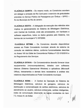 CLAÚSULA QUINTA - Do mesmo modo, os Consórcios acordam
em delegar a emissão de Rio Card para o exercício de gratuidades
previstas no Serviço Público de Passageiros por Ônibus - SPPO -
RJ do Município do Rio de Janeiro.
CLAÚSULA SEXTA - A delegação da execução dos referidos atos
implica no gerenciamento do Sistema de Bilhetagem Eletrônica,
com Central de Controle, onde são processados, em hardware e
software específicos, todos os dados gerados pelo Sistema, nos
termos da Lei municipal n° 3.167/2000.
CLAÚSULA SÉTIMA - Os Consórcios deverão disponibilizar
acesso ao Poder Concedente municipal, através de sistema de
consulta via relatórios diários, conforme funcionalidades descritas
no Anexo VIII do Edital de Concorrência Pública n° CO 010/2010 e
do Regulamento dos Serviços.
CLAÚSULA OITAVA - Os Concessionários deverão fornecer doze
equipamentos (microcomputadores), dotados com softwares
básicos (Sistema Operacional Windows) e aplicativos (Microsoft
Office), treinamentos e demais itens necessários à análise dos
relatórios disponibilizados ao Poder Concedente municipal.
CLAÚSULA NONA - A Central de Operação do Sistema de
Bilhetagem Eletrônica, estrutura de garagens, estrutura de
distribuição e comercialização de cartões eletrônicos, estrutura de
atendimento ao usuário, estrutura embarcada, cartões inteligentes,
redes de comunicação observarão as regras constantes do item
7.2, Anexo III, do Edital.
,/v/
 
