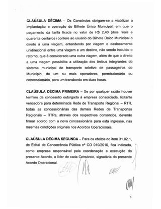 CLAÚSULA DÉCIMA - Os Consórcios obrigam-se a viabilizar a
implantação e operação do Bilhete Único Municipal, em que o
pagamento da tarifa fixada no valor de R$ 2,40 (dois reais e
quarenta centavos) confere ao usuário do Bilhete Único Municipal o
direito a uma viagem, entendendo por viagem o deslocamento
unidirecional entre uma viagem e um destino, não sendo incluído o
retorno, que é considerado uma outra viagem, além de que o direito
a uma viagem possibilita a utilização dos ônibus integrantes do
sistema municipal de transporte coletivo de passageiros do
Município, de um ou mais operadores, permissionário ou
concessionário, para um transbordo em duas horas.
CLAÚSULA DÉCIMA PRIMEIRA - Se por qualquer razão houver
termino da concessão outorgada à empresa consorciada, licitante
vencedora para determinada Rede de Transporte Regional - RTR,
todas as concessionárias das demais Redes de Transportes
Regionais - RTRs, através dos respectivos consórcios, deverão
firmar acordo com a nova concessionária para esta ingresse, nas
mesmas condições originais nos Acordos Operacionais.
CLAÚSULA DÉCIMA SEGUNDA - Para os efeitos do item 31.02.1,
do Edital de Concorrência Pública n° CO 010/2010, fica indicada,
como empresa responsável pela coordenação e execução do
presente Acordo, a líder de cada Cpnsórcio, signatária do presente
/ À
Acordo Operacional.
''m./( / i
5
 