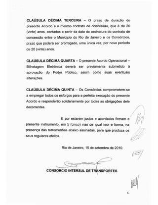 CLAÚSULA DÉCIMA TERCEIRA - O prazo de duração do
presente Acordo é o mesmo contrato de concessão, que é de 20
(vinte) anos, contados a partir da data da assinatura do contrato de
concessão entre o Município do Rio de Janeiro e os Consórcios,
prazo que poderá ser prorrogado, uma única vez, por novo período
de 20 (vinte) anos.
CLAÚSULA DÉCIMA QUARTA - O presente Acordo Operacional -
Bilhetagem Eletrônica deverá ser previamente submetido à
aprovação do Poder Público, assim como suas eventuais
alterações.
CLAÚSULA DÉCIMA QUINTA - Os Consórcios comprometem-se
a empregar todos os esforços para a perfeita execução do presente
Acordo e responderão solidariamente por todas as obrigações dele
decorrentes.
presente instrumento, em 5 (cinco) vias de igual teor e forma, na
presença das testemunhas abaixo assinadas, para que produza os
seus regulares efeitos.
E por estarem justos e acordados firmam o
/
/
Rio de Janeiro, 15 de setembro de 2010.
INTERSUL DE Tl
m
CONSORCIO INTERSUL DE TRANSPORTES
P
6
 