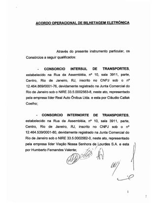 ACORDO OPERACIONAL DE BILHETAGEM ELETRÔNICA
Através do presente instrumento particular, os
Consórcios a seguir qualificados:
- CONSORCIO INTERSUL DE TRANSPORTES,
estabelecido na Rua da Assembléia, n° 10, sala 3911, parte,
Centro, Rio de Janeiro, RJ, inscrito no CNPJ sob o n°
12.464.869/0001-76, devidamente registrado na Junta Comercial do
Rio de Janeiro sob o NIRE 33.5.0002563-8, neste ato, representado
pela empresa líder Real Auto Ônibus Ltda. e esta por Cláudio Callak
Coelho;
- CONSORCIO INTERNORTE DE TRANSPORTES,
estabelecido na Rua da Assembléia, n° 10, sala 3911, parte,
Centro, Rio de Janeiro, RJ, inscrito no CNPJ sob o n°
12.464.539/0001-80, devidamente registrado na Junta Comercial do
Rio de Janeiro sob o NIRE 33.5.0002562-0, neste ato, representado
pela empresa líder Viação
por Humberto Fernandes V
í
 