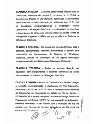 CLAÚSULA PRIMEIRA - Conforme compromisso firmado entre os
Consórcios, constante do modelo E, do Anexo V, do Edital de
Concorrência Pública n° CO 010/2010, declaração já apresentada
pelos licitantes com documentação de habilitação, item 11.01, (iv),
os Consórcios comprometeram-se a celebração Acordo
Operacional -Bilhetagem Eletrônica, com a finalidade de disciplinar
o desempenho de obrigações comuns a todas as quatro Redes de
Transportes Regionais - RTRs, no que se refere ao Sistema de
Bilhetagem Eletrônica.
CLAÚSULA SEGUNDA - Os Consórcios deverão fornecer toda a
estrutura, equipamentos, softwares, treinamentos e demais itens
necessários ao funcionamento do Sistema de Bilhetagem
Eletrônica, através da contratação de um agente tecnológico
(empresa operadora de Sistemas de Bilhetagem Eletrônica).
CLAÚSULA TERCEIRA - Todos os veículos deverão ser
equipados com equipamentos e sistemas eletrônicos ao pleno
funcionamento do Sistema de Bilhetagem Eletrônica.
CLAÚSULA QUARTA -Assim, os Consórcios acordam em delegar
a emissão, comercialização e distribuição do Vale-Transporte,
consoante o art. 5o, da Lei n° 7.418/85, à Federação das Empresas
de Transportes de Passageiros do Estado do Rio de Janeiro -
FETRANSPOR, a ser utilizado pelos usuários no Serviço Público de
Passageiros por Ônibus - SPPO-RJ, cuja execução será delegada,
mediante concessão a ser firmada com o Município do Rio de
Janeiro, por haverem-se tornado vpnòçdores da Concorrência J
Pública n° CO 010/2010.
 