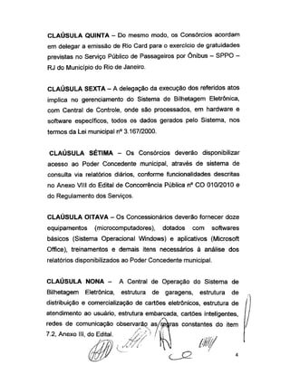 CLAÚSULA QUINTA - Do mesmo modo, os Consórcios acordam
em delegar a emissão de Rio Card para o exercício de gratuidades
previstas no Serviço Público de Passageiros por Ônibus - SPPO -
RJ do Município do Rio de Janeiro.
CLAUSULA SEXTA -A delegação da execução dos referidos atos
implica no gerenciamento do Sistema de Bilhetagem Eletrônica,
com Central de Controle, onde são processados, em hardware e
software específicos, todos os dados gerados pelo Sistema, nos
termos da Lei municipal n° 3.167/2000.
CLAÚSULA SÉTIMA - Os Consórcios deverão disponibilizar
acesso ao Poder Concedente municipal, através de sistema de
consulta via relatórios diários, conforme funcionalidades descritas
no Anexo VIII do Edital de Concorrência Pública n° CO 010/2010 e
do Regulamento dos Serviços.
CLAÚSULA OITAVA - Os Concessionários deverão fornecer doze
equipamentos (microcomputadores), dotados com softwares
básicos (Sistema Operacional Windows) e aplicativos (Microsoft
Office), treinamentos e demais itens necessários à análise dos
relatórios disponibilizados ao Poder Concedente municipal.
CLAÚSULA NONA - A Central de Operação do Sistema de
Bilhetagem Eletrônica, estrutura de garagens, estrutura de
distribuição e comercialização de cartões eletrônicos, estrutura de
atendimento ao usuário, estrutura embarcada, cartões inteligentes,
redes de comunicação observara? as/regras constantes do item
7.2, Anexo III, do Edital.
 