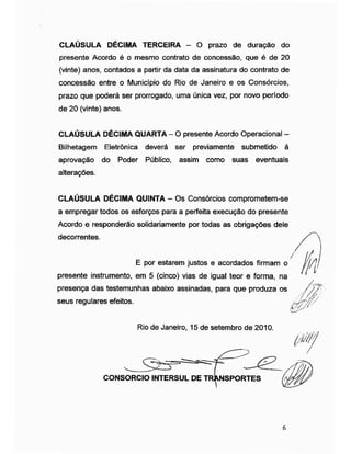 CLAÚSULA DÉCIMA TERCEIRA - O prazo de duração do
presente Acordo é o mesmo contrato de concessão, que é de 20
(vinte) anos, contados a partir da data da assinatura do contrato de
concessão entre o Município do Rio de Janeiro e os Consórcios,
prazo que poderá ser prorrogado, uma única vez, por novo período
de 20 (vinte) anos.
CLAÚSULA DÉCIMA QUARTA -O presente Acordo Operacional -
Bilhetagem Eletrônica deverá ser previamente submetido à
aprovação do Poder Público, assim como suas eventuais
alterações.
CLAÚSULA DÉCIMA QUINTA - Os Consórcios comprometem-se
a empregar todos os esforços para a perfeita execução do presente
Acordo e responderão solidariamente por todas as obrigações dele
decorrentes.
/
E por estarem justos e acordados firmam o
presente instrumento, em 5 (cinco) vias de igual teor e forma, na
presença das testemunhas abaixo assinadas, para que produza os
seus regulares efeitos.
W
Rio de Janeiro, 15 de setembro de 2010.
CONSORCIO INTERSUL DE TRANSPORTES
6
 