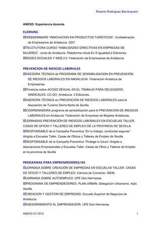 Rosario Rodríguez Barranquero



ANEXO: Experiencia docente

ELERNING
WEBSEMINARS “INNOVACION EN PRODUCTOS TURÍSTICOS”. Confederación
    de Empresarios de Andalucía. GDT.
TELETUTORA CURSO “HABILIDADES DIRECTIVAS EN EMPRESAS DE
MUJERES”. Junta de Andalucía. Plataforma virtual En E-Igualdad.2 Ediciones.
REDES SOCIALES Y WEB 2.0. Federación de Empresarias de Andalucía.


PREVENCION DE RIESGOS LABORALES
ASESORA TÉCNICA de PROGRAMA DE SENSIBILIZACION EN PREVENCIÓN
    DE RIESGOS LABORALES EN ANDALUCIA. Federación Andaluza de
    Empresarias.
Ponencia sobre ACOSO SEXUAL EN EL TRABAJO PARA DELEGADOS
    SINDICALES. CC.OO. Andalucía. 2 Ediciones.
ASERORA TÉCNICA en PREVENCIÓN DE RIESGOS LABORALES para la
    Asociación de Turismo Sierra Norte de Sevilla.
COORDINADORA programa de sensibilización para la PREVENCION DE RIESGOS
    LABORALES en Andalucía. Federación de Empresas de Mujeres Andaluzas.
JORNADAS PREVENCIÓN DE RIESGOS LABORALES EN ESCUELAS TALLER,
CASAS DE OFICIO Y TALLERES DE EMPLEO DE LA PROVINCIA DE SEVILLA.
RESPONSABLE de la Campaña Preventiva “En tu trabajo, conductas seguras”
dirigida a Escuelas Taller, Casas de Oficios y Talleres de Empleo de Sevilla.
RESPONSABLE de la Campaña Preventiva “Protege tu futuro” dirigida a
Asociaciones Empresariales y Escuelas Taller, Casas de Oficio y Talleres de Empleo
en la provincia de Sevilla


PROGRAMAS PARA EMPRENDEDORES/AS
JORNADA SOBRE CREACIÓN DE EMPRESAS EN ESCUELAS TALLER, CASAS
DE OFICIO Y TALLERES DE EMPLEO. Cámara de Comercio. INEM.
JORNADA SOBRE AUTOEMPLEO. UPE Dos Hermanas
PROGRAMA DE EMPRENDEDORES. PLAN URBAN. Delegación Urbanismo. Ayto.
Sevilla.
CREACION Y GESTION DE EMPRESAS. Escuela Superior de Negocios de
Andalucía.
ASESORAMIENTO AL EMPRENDEDOR. UPE Dos Hermanas

ANEXO CV 2012                                                                        1
 