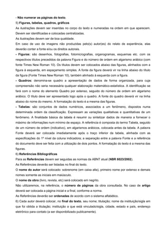 - Não numerar as páginas do texto.
5) Figuras, tabelas, quadros, gráficos
As ilustrações devem ser inseridas no corpo do texto e numeradas na ordem em que aparecem.
Devem ser identificadas e colocadas centralizadas.
As ilustrações devem ser de boa qualidade.
Em caso de uso de imagens não produzidas pelo(s) autor(es) do relato de experiência, elas
deverão conter a fonte e/ou os direitos autorais.
- Figuras: são desenhos, fotografias, fotomicrografias, organogramas, esquemas etc. com os
respectivos títulos precedidos da palavra Figura e do número de ordem em algarismo arábico (com
fonte Times New Roman 10). Os títulos devem ser colocados abaixo das figuras, alinhados com a
figura à esquerda, em espaçamento simples. A fonte da figura deverá vir na linha abaixo do título
da figura (Fonte Times New Roman 10), também alinhado à esquerda com a figura.
- Quadros: denomina-se quadro a apresentação de dados de forma organizada, para cuja
compreensão não seria necessária qualquer elaboração matemático-estatística. A identificação se
fará com o nome do elemento Quadro por extenso, seguido do número de ordem em algarismo
arábico. O título deve ser apresentado logo após o quadro. A fonte do quadro deverá vir na linha
abaixo do nome do mesmo. A formatação do texto é a mesma das figuras.
- Tabelas: são conjuntos de dados numéricos, associados a um fenômeno, dispostos numa
determinada ordem da classificação. Expressam as variações qualitativas e quantitativas de um
fenômeno. A finalidade básica da tabela é resumir ou sintetizar dados de maneira a fornecer o
máximo de informações num mínimo de espaço. A referência é composta do termo Tabela, seguido
de um número de ordem (indicativo), em algarismos arábicos, colocada antes da tabela. A palavra
Fonte deverá ser colocada imediatamente após o traço inferior da tabela, alinhada com as
especificações do 1º nível da coluna indicadora; a separação entre a palavra Fonte e a referência
do documento deve ser feita com a utilização de dois pontos. A formatação do texto é a mesma das
figuras.
6) Referências Bibliográficas
Para as Referências devem ser seguidas as normas da ABNT atual (NBR 6023/2002).
As Referências deverão ser listadas no final do texto.
O nome do autor será colocado: sobrenome (em caixa alta), primeiro nome por extenso e demais
nomes somente as iniciais em maiúsculo.
O nome da obra (livro, revista, etc) será colocado em negrito.
Não utilizaremos, na referência, o número de páginas da obra consultada. No caso de artigo
deverá ser colocada a página inicial e a final, conforme a norma.
As Referências deverão ser ordenadas de acordo com o sistema alfabético.
6) Cada autor deverá colocar, no final do texto, seu nome; titulação; nome da instituição/sigla em
que foi obtida a titulação; instituição a que está vinculado/sigla, cidade, estado e país, endereço
eletrônico para contato (a ser disponibilizado publicamente).
 