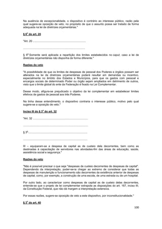Na ausência de excepcionalidade, o dispositivo é contrário ao interesse público, razão pela
qual sugere-se oposição de veto, no propósito de que o assunto possa ser tratado de forma
adequada na lei de diretrizes orçamentárias."

    o
§ 6 do art. 20

"Art. 20 ......................................................................

..................................................................................

     o
§ 6 Somente será aplicada a repartição dos limites estabelecidos no caput, caso a lei de
diretrizes orçamentárias não disponha de forma diferente."

Razões do veto

"A possibilidade de que os limites de despesas de pessoal dos Poderes e órgãos possam ser
alterados na lei de diretrizes orçamentárias poderá resultar em demandas ou incentivo,
especialmente no âmbito dos Estados e Municípios, para que os gastos com pessoal e
encargos sociais de determinado Poder ou órgão sejam ampliados em detrimento de outros,
visto que o limite global do ente da Federação é fixado na Lei Complementar.

Desse modo, afigura-se prejudicado o objetivo da lei complementar em estabelecer limites
efetivos de gastos de pessoal aos três Poderes.

Na linha desse entendimento, o dispositivo contraria o interesse público, motivo pelo qual
sugere-se a oposição de veto."

                         o
Inciso III do § 3 do art. 32

"Art. 32 .........................................................................

......................................................................................

    o
§ 3 ..............................................................................

.....................................................................................

III – equiparam-se a despesa de capital as de custeio dela decorrentes, bem como as
destinadas à capacitação de servidores nas atividades-fim das áreas de educação, saúde,
assistência social e segurança."

Razões do veto

"Não é possível precisar o que seja "despesas de custeio decorrentes de despesas de capital".
Dependendo da interpretação, poder-se-ia chegar ao extremo de considerar que todas as
despesas de manutenção e funcionamento são decorrentes da existência anterior de despesas
de capital, como, por exemplo, a construção de uma escola, de uma estrada ou de um hospital.

Por outro lado, ao caracterizar como despesas de capital as de custeio delas decorrentes,
entende-se que o projeto de lei complementar extrapola as disposições do art. 167, inciso III,
da Constituição Federal, que não dá margem a interpretação extensiva.

Por essas razões, sugere-se oposição de veto a este dispositivo, por inconstitucionalidade."

    o
§ 3 do art. 40
                                                                                               100
 