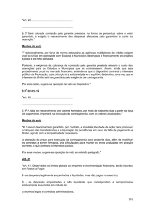 "Art. 40 .........................................................

......................................................................

     o
§ 3 Será cobrada comissão pela garantia prestada, na forma de percentual sobre o valor
garantido, e exigido o ressarcimento das despesas efetuadas pelo garantidor à conta da
operação."

Razões do veto

"Tradicionalmente, por força de norma estatutária as agências multilaterais de crédito exigem
aval da União em operações com Estados e Municípios destinadas a financiamento de projetos
sociais e de infra-estrutura.

Portanto, a exigência de cobrança de comissão pela garantia prestada elevaria o custo das
operações para os Estados e Municípios que as contratassem. Assim, ainda que seja
procedimento usual no mercado financeiro, entende-se que o dispositivo contraria o interesse
público da Federação, cujo princípio é a solidariedade e o equilíbrio federativo, uma vez que o
interesse da União está resguardado pela exigência de contragarantia.

Por esta razão, sugere-se oposição de veto ao dispositivo."

    o
§ 4 do art. 40

"Art. 40 .........................................................

......................................................................

     o
§ 4 A falta de ressarcimento dos valores honrados, por mais de sessenta dias a partir da data
de pagamento, importará na execução da contragarantia, com os valores atualizados."

Razões do veto

"O Tesouro Nacional tem garantido, por contrato, a imediata liberdade de ação para promover
o bloqueio das transferências e a liquidação de pendências em caso de falta de pagamento à
União, agindo com a tempestividade necessária.

A alteração do prazo para execução da contragarantia para sessenta dias, além de modificar
os contratos a serem firmados, cria dificuldades para manter os entes avalizados em posição
corrente, o que contraria o interesse público.

Por esse motivo, sugere-se oposição de veto ao referido parágrafo."

Art. 41

"Art. 41. Observados os limites globais de empenho e movimentação financeira, serão inscritas
em Restos a Pagar:

I - as despesas legalmente empenhadas e liquidadas, mas não pagas no exercício;

II - as despesas empenhadas e não liquidadas que correspondam a compromissos
efetivamente assumidos em virtude de:

a) normas legais e contratos administrativos;

                                                                                           101
 