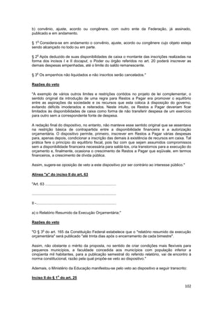 b) convênio, ajuste, acordo ou congênere, com outro ente da Federação, já assinado,
publicado e em andamento.

     o
§ 1 Considera-se em andamento o convênio, ajuste, acordo ou congênere cujo objeto esteja
sendo alcançado no todo ou em parte.

     o
§ 2 Após deduzido de suas disponibilidades de caixa o montante das inscrições realizadas na
forma dos incisos I e II docaput, o Poder ou órgão referidos no art. 20 poderá inscrever as
demais despesas empenhadas, até o limite do saldo remanescente.

    o
§ 3 Os empenhos não liquidados e não inscritos serão cancelados."

Razões do veto

"A exemplo de vários outros limites e restrições contidos no projeto de lei complementar, o
sentido original da introdução de uma regra para Restos a Pagar era promover o equilíbrio
entre as aspirações da sociedade e os recursos que esta coloca à disposição do governo,
evitando déficits imoderados e reiterados. Neste intuito, os Restos a Pagar deveriam ficar
limitados às disponibilidades de caixa como forma de não transferir despesa de um exercício
para outro sem a correspondente fonte de despesa.

A redação final do dispositivo, no entanto, não manteve esse sentido original que se assentava
na restrição básica de contrapartida entre a disponibilidade financeira e a autorização
orçamentária. O dispositivo permite, primeiro, inscrever em Restos a Pagar várias despesas
para, apenas depois, condicionar a inscrição das demais à existência de recursos em caixa. Tal
prática fere o princípio do equilíbrio fiscal, pois faz com que sejam assumidos compromissos
sem a disponibilidade financeira necessária para saldá-los, cria transtornos para a execução do
orçamento e, finalmente, ocasiona o crescimento de Restos a Pagar que eqüivale, em termos
financeiros, a crescimento de dívida pública.

Assim, sugere-se oposição de veto a este dispositivo por ser contrário ao interesse público."

Alínea "a" do inciso II do art. 63

"Art. 63 ....................................................................

.................................................................................

II -.............................................................................

a) o Relatório Resumido da Execução Orçamentária;"

Razões do veto

          o
"O § 3 do art. 165 da Constituição Federal estabelece que o "relatório resumido da execução
orçamentária" será publicado "até trinta dias após o encerramento de cada bimestre".

Assim, não obstante o mérito da proposta, no sentido de criar condições mais flexíveis para
pequenos municípios, a faculdade concedida aos municípios com população inferior a
cinqüenta mil habitantes, para a publicação semestral do referido relatório, vai de encontro à
norma constitucional, razão pela qual propõe-se veto ao dispositivo."

Ademais, o Ministério da Educação manifestou-se pelo veto ao dispositivo a seguir transcrito:

                        o
Inciso II do § 1 do art. 25

                                                                                                102
 