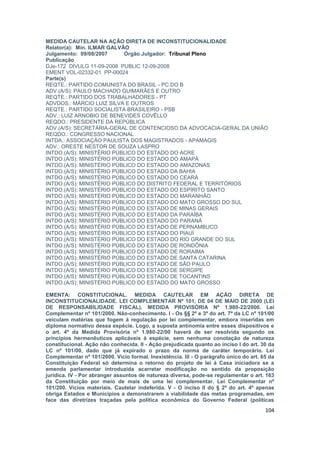MEDIDA CAUTELAR NA AÇÃO DIRETA DE INCONSTITUCIONALIDADE
Relator(a): Min. ILMAR GALVÃO
Julgamento: 09/08/2007      Órgão Julgador: Tribunal Pleno
Publicação
DJe-172 DIVULG 11-09-2008 PUBLIC 12-09-2008
EMENT VOL-02332-01 PP-00024
Parte(s)
REQTE.: PARTIDO COMUNISTA DO BRASIL - PC DO B
ADV.(A/S): PAULO MACHADO GUIMARÃES E OUTRO
REQTE.: PARTIDO DOS TRABALHADORES - PT
ADVDOS.: MÁRCIO LUIZ SILVA E OUTROS
REQTE.: PARTIDO SOCIALISTA BRASILEIRO - PSB
ADV.: LUIZ ARNOBIO DE BENEVIDES COVÊLLO
REQDO.: PRESIDENTE DA REPÚBLICA
ADV.(A/S): SECRETÁRIA-GERAL DE CONTENCIOSO DA ADVOCACIA-GERAL DA UNIÃO
REQDO.: CONGRESSO NACIONAL
INTDA.: ASSOCIAÇÃO PAULISTA DOS MAGISTRADOS - APAMAGIS
ADV.: ORESTE NESTOR DE SOUZA LASPRO
INTDO.(A/S): MINISTÉRIO PÚBLICO DO ESTADO DO ACRE
INTDO.(A/S): MINISTÉRIO PÚBLICO DO ESTADO DO AMAPÁ
INTDO.(A/S): MINISTÉRIO PÚBLICO DO ESTADO DO AMAZONAS
INTDO.(A/S): MINISTÉRIO PÚBLICO DO ESTADO DA BAHIA
INTDO.(A/S): MINISTÉRIO PÚBLICO DO ESTADO DO CEARÁ
INTDO.(A/S): MINISTÉRIO PÚBLICO DO DISTRITO FEDERAL E TERRITÓRIOS
INTDO.(A/S): MINISTÉRIO PÚBLICO DO ESTADO DO ESPÍRITO SANTO
INTDO.(A/S): MINISTÉRIO PÚBLICO DO ESTADO DO MARANHÃO
INTDO.(A/S): MINISTÉRIO PÚBLICO DO ESTADO DO MATO GROSSO DO SUL
INTDO.(A/S): MINISTÉRIO PÚBLICO DO ESTADO DE MINAS GERAIS
INTDO.(A/S): MINISTÉRIO PÚBLICO DO ESTADO DA PARAÍBA
INTDO.(A/S): MINISTÉRIO PÚBLICO DO ESTADO DO PARANÁ
INTDO.(A/S): MINISTÉRIO PÚBLICO DO ESTADO DE PERNAMBUCO
INTDO.(A/S): MINISTÉRIO PÚBLICO DO ESTADO DO PIAUÍ
INTDO.(A/S): MINISTÉRIO PÚBLICO DO ESTADO DO RIO GRANDE DO SUL
INTDO.(A/S): MINISTÉRIO PÚBLICO DO ESTADO DE RONDÔNIA
INTDO.(A/S): MINISTÉRIO PÚBLICO DO ESTADO DE RORAIMA
INTDO.(A/S): MINISTÉRIO PÚBLICO DO ESTADO DE SANTA CATARINA
INTDO.(A/S): MINISTÉRIO PÚBLICO DO ESTADO DE SÃO PAULO
INTDO.(A/S): MINISTÉRIO PÚBLICO DO ESTADO DE SERGIPE
INTDO.(A/S): MINISTÉRIO PÚBLICO DO ESTADO DE TOCANTINS
INTDO.(A/S): MINISTÉRIO PÚBLICO DO ESTADO DO MATO GROSSO

EMENTA: CONSTITUCIONAL. MEDIDA CAUTELAR EM AÇÃO DIRETA DE
INCONSTITUCIONALIDADE. LEI COMPLEMENTAR Nº 101, DE 04 DE MAIO DE 2000 (LEI
DE RESPONSABILIDADE FISCAL). MEDIDA PROVISÓRIA Nº 1.980-22/2000. Lei
Complementar nº 101/2000. Não-conhecimento. I - Os §§ 2º e 3º do art. 7º da LC nº 101/00
veiculam matérias que fogem à regulação por lei complementar, embora inseridas em
diploma normativo dessa espécie. Logo, a suposta antinomia entre esses dispositivos e
o art. 4º da Medida Provisória nº 1.980-22/00 haverá de ser resolvida segundo os
princípios hermenêuticos aplicáveis à espécie, sem nenhuma conotação de natureza
constitucional. Ação não conhecida. II - Ação prejudicada quanto ao inciso I do art. 30 da
LC nº 101/00, dado que já expirado o prazo da norma de caráter temporário. Lei
Complementar nº 101/2000. Vício formal. Inexistência. III - O parágrafo único do art. 65 da
Constituição Federal só determina o retorno do projeto de lei à Casa iniciadora se a
emenda parlamentar introduzida acarretar modificação no sentido da proposição
jurídica. IV - Por abranger assuntos de natureza diversa, pode-se regulamentar o art. 163
da Constituição por meio de mais de uma lei complementar. Lei Complementar nº
101/200. Vícios materiais. Cautelar indeferida. V - O inciso II do § 2º do art. 4º apenas
obriga Estados e Municípios a demonstrarem a viabilidade das metas programadas, em
face das diretrizes traçadas pela política econômica do Governo Federal (políticas
                                                                                       104
 