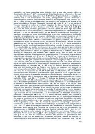 creditícia e de juros, previsões sobre inflação, etc.), o que não encontra óbice na
Constituição. VI - Art. 4º, § 4º: a circunstância de certos elementos informativos deverem
constar de determinado documento (Lei de Diretrizes Orçamentárias) não impede que
venham eles a ser reproduzidos em outro, principalmente quando destinado à
apresentação do primeiro, como simples reiteração dos argumentos nele contidos. VII -
Art. 7º, caput: norma de natureza fiscal, disciplinadora da realização da receita, e não
norma vinculada ao Sistema Financeiro Nacional. VIII - Art. 7º, § 1º: a obrigação do
Tesouro Nacional de cobrir o resultado negativo do Banco Central do Brasil não
constitui utilização de créditos ilimitados pelo Poder Público. IX - Arts. 9º, § 5º, 26, § 1º,
29, § 2º e 39, caput, incisos e parágrafos: o Banco Central do Brasil age, nos casos,
como executor da política econômica, e não como órgão central do Sistema Financeiro
Nacional. X - Art. 11, parágrafo único: por se tratar de transferências voluntárias, as
restrições impostas aos entes beneficiários que se revelem negligentes na instituição,
previsão e arrecadação de seus próprios tributos não são incompatíveis com o art. 160
da Constituição Federal. XI - Art. 14, inciso II: medida cautelar indeferida. XII - Art. 15: o
dispositivo apenas torna efetivo o cumprimento do plano plurianual, das diretrizes
orçamentárias e dos orçamentos anuais, não inibindo a abertura de créditos adicionais
previstos no art. 166 da Carta Política. XIII - Art. 17 e §§ 1º a 7º: que o aumento de
despesa de caráter continuado esteja condicionado à redução de despesa ou aumento
de receita, também em caráter continuado, é proposição que, por achar-se em sintonia
com a lógica, não pode ser obviamente considerada responsável pelo engessamento de
qualquer dos Poderes de Estado ou órgãos da Administração e, portanto, ofensiva ao
princípio da separação dos Poderes. Pela mesma razão, não se pode ver como
atentatória ao princípio da autonomia dos entes federados. O incremento da arrecadação
pelas formas indicadas no § 3º do art. 17 da LRF se reveste de previsibilidade e se
presta, por isso, para um cálculo de compensação, que há de ser, tanto quanto possível,
exato. XIV - Art. 18, § 1º: a norma visa a evitar que a terceirização de mão-de-obra venha
a ser utilizada com o fim de ladear o limite de gasto com pessoal. Tem, ainda, o mérito de
erguer um dique à contratação indiscriminada de prestadores de serviço, valorizando o
servidor público e o concurso. XV - Art. 20: o art. 169 da Carta Magna não veda que se
faça uma distribuição entre os Poderes dos limites de despesa com pessoal; ao
contrário, para tornar eficaz o limite, há de se dividir internamente as responsabilidades.
XVI - Art. 24: as exigências do art. 17 da LRF são constitucionais, daí não sofrer de
nenhuma mácula o dispositivo que determina sejam atendidas essas exigências para a
criação, majoração ou extensão de benefício ou serviço relativo à seguridade social. XVII
- Art. 29, inciso I: não se demonstrou qual o dispositivo da Constituição que resultou
malferido. XVIII - Art. 59, § 1º, inciso IV: trata-se de dispositivo que prevê mera
advertência. XIX - Art. 60: ao Senado Federal incumbe, por força dos incisos VII e IX do
art. 52 da Constituição Federal, fixar limites máximos, norma que não é violada enquanto
os valores se situarem dentro desse âmbito. XX - Art. 68, caput: o art. 250 da Carta-
Cidadã, ao prever a instituição de fundo integrado por bens, direitos e ativos de qualquer
natureza, não excluiu a hipótese de os demais recursos pertencentes à previdência
social, até mesmo os provenientes da arrecadação de contribuições, virem a compor o
referido fundo. Ademais, nada impede que providência legislativa de caráter ordinário
seja veiculada em lei complementar. Lei Complementar nº 101/2000. Interpretação
conforme a Constituição. XXI - Art. 12, § 2º: medida cautelar deferida para conferir ao
dispositivo legal interpretação conforme ao inciso III do art. 167 da Constituição Federal,
em ordem a explicitar que a proibição não abrange operações de crédito autorizadas
mediante créditos suplementares ou especiais com finalidade precisa, aprovados pelo
Poder Legislativo. XXII - Art. 21, inciso II: conferida interpretação conforme a
Constituição, para que se entenda como limite legal o previsto em lei complementar.
XXIII - Art. 72: dada interpretação conforme, para considerar a proibição contida no
dispositivo legal restrita aos contratos de prestação de serviços permanentes. Lei
Complementar nº 101/2000. Vícios materiais. Cautelar deferida. XXIV - Art. 9º, § 3º:
hipótese de interferência indevida do Poder Executivo nos demais Poderes e no
Ministério Público. XXV - Art. 23, §§ 1º e 2º: a competência cometida à lei complementar
pelo § 3º do art. 169 da Constituição Federal está limitada às providências nele
indicadas, o que não foi observado, ocorrendo, inclusive, ofensa ao princípio da
irredutibilidade de vencimentos. Medida cautelar deferida para suspender, no § 1º do art.
                                                                                          105
 