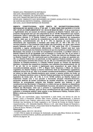 REQDO.(A/S): PRESIDENTE DA REPÚBLICA
ADV.(A/S): ADVOGADO-GERAL DA UNIÃO
INTDO.(A/S): TRIBUNAL DE CONTAS DO DISTRITO FEDERAL
ADV.(A/S): SEBASTIÃO BAPTISTA AFFONSO
INTDO.(A/S): SINDICATO DOS SERVIDORES DO PODER LEGISLATIVO E DO TRIBUNAL
DE CONTAS DO DISTRITO FEDERAL - SINDICAL/DF
ADV.(A/S): JÚLIO CÉSAR BORGES DE RESENDE

EMENTA: CONSTITUCIONAL.                 AÇÃO DIRETA DE INCONSTITUCIONALIDADE.
IMPUGNAÇÃO DO INCISO II DO § 3º DO ART. 1º, BEM COMO DOS INCISOS II E III DO
ART. 20 DA LEI COMPLEMENTAR Nº 101, DE 04 DE MAIO DE 2000. 1. É de se reconhecer
a legitimidade ativa ad causam da Câmara Legislativa do Distrito Federal, dado que a
presente impugnação tem por alvo dispositivos da LC 101/00. Dispositivos que versam,
justamente, sobre a aplicação dos limites globais das despesas com pessoal do Poder
Legislativo distrital. 2. O Distrito Federal é uma unidade federativa de compostura
singular, dado que: a) desfruta de competências que são próprias dos Estados e dos
Municípios, cumulativamente (art. 32, § 1°, CF); b) algumas de suas instituições
elementares são organizadas e mantidas pela União (art. 21, XIII e XIV, CF); c) os
serviços públicos a cuja prestação está jungido são financiados, em parte, pela mesma
pessoa federada central, que é a União (art. 21, XIV, parte final, CF). 3. Conquanto
submetido a regime constitucional diferenciado, o Distrito Federal está bem mais
próximo da estruturação dos Estados-membros do que da arquitetura constitucional dos
Municípios. Isto porque: a) ao tratar da competência concorrente, a Lei Maior colocou o
Distrito Federal em pé de igualdade com os Estados e a União (art. 24); b) ao versar o
tema da intervenção, a Constituição dispôs que a "União não intervirá nos Estados nem
no Distrito Federal" (art. 34), reservando para os Municípios um artigo em apartado (art.
35); c) o Distrito Federal tem, em plenitude, os três orgânicos Poderes estatais, ao passo
que os Municípios somente dois (inciso I do art. 29); d) a Constituição tratou de maneira
uniforme os Estados-membros e o Distrito Federal quanto ao número de deputados
distritais, à duração dos respectivos mandatos, aos subsídios dos parlamentares, etc. (§
3º do art. 32); e) no tocante à legitimação para propositura de ação direta de
inconstitucionalidade perante o STF, a Magna Carta dispensou à Mesa da Câmara
Legislativa do Distrito Federal o mesmo tratamento dado às Assembléias Legislativas
estaduais (inciso IV do art. 103); f) no modelo constitucional brasileiro, o Distrito Federal
se coloca ao lado dos Estados-membros para compor a pessoa jurídica da União; g)
tanto os Estados-membros como o Distrito Federal participam da formação da vontade
legislativa da União (arts. 45 e 46). 4. A LC 101/00 conferiu ao Distrito Federal um
tratamento rimado com a sua peculiar e favorecida situação tributário-financeira,
porquanto desfruta de fontes cumulativas de receitas tributárias, na medida em que
adiciona às arrecadações próprias dos Estados aquelas que timbram o perfil
constitucional dos Municípios. 5. Razoável é o critério de que se valeram os dispositivos
legais agora questionados. Se irrazoabilidade houvesse, ela estaria em igualar o Distrito
Federal aos Municípios, visto que o primeiro é, superlativamente, aquinhoado com
receitas tributárias. Ademais, goza do favor constitucional de não custear seus órgãos
judiciário e ministerial público, tanto quanto a sua Defensoria Pública, Polícias Civil e
Militar e ainda seu Corpo de Bombeiros Militar.
Decisão
O Tribunal, por unanimidade, julgou improcedente a ação direta, nos termos do voto do
Relator. Votou a Presidente, Ministra Ellen Gracie. Ausente, justificadamente, a Senhora
Ministra Cármen Lúcia. Falaram, pelos amici curiae, Tribunal de Contas do Distrito Federal e
Sindicato dos Servidores do Poder Legislativo e do Tribunal de Contas do Distrito Federal,
respectivamente, o Dr. Sebastião Baptista Affonso e o Dr. Júlio César Borges de Resende e,
pelo Ministério Público Federal, o Procurador-Geral da República Dr. Antônio Fernando Barros
e Silva de Souza. Plenário, 21.06.2007.
Observação
- Acórdãos citados: ADI 3151, MS 26126.
- O ADI 3756 foi objeto de embargos de declaração, opostos pela Mesa Diretora da Câmara
Legislativa do Distrito Federal, acolhidos parcialmente em 24/10/2007.
Número de páginas: 30
                                                                                         108
 