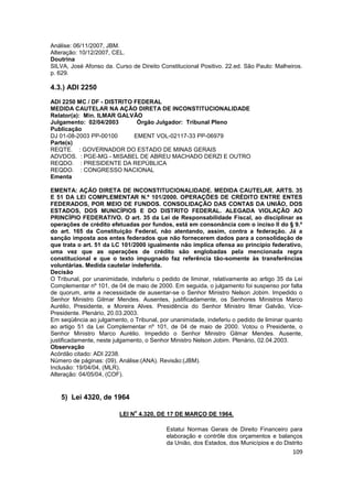 Análise: 06/11/2007, JBM.
Alteração: 10/12/2007, CEL.
Doutrina
SILVA, José Afonso da. Curso de Direito Constitucional Positivo. 22.ed. São Paulo: Malheiros.
p. 629.

4.3.) ADI 2250
ADI 2250 MC / DF - DISTRITO FEDERAL
MEDIDA CAUTELAR NA AÇÃO DIRETA DE INCONSTITUCIONALIDADE
Relator(a): Min. ILMAR GALVÃO
Julgamento: 02/04/2003       Órgão Julgador: Tribunal Pleno
Publicação
DJ 01-08-2003 PP-00100      EMENT VOL-02117-33 PP-06979
Parte(s)
REQTE. : GOVERNADOR DO ESTADO DE MINAS GERAIS
ADVDOS. : PGE-MG - MISABEL DE ABREU MACHADO DERZI E OUTRO
REQDO. : PRESIDENTE DA REPÚBLICA
REQDO. : CONGRESSO NACIONAL
Ementa

EMENTA: AÇÃO DIRETA DE INCONSTITUCIONALIDADE. MEDIDA CAUTELAR. ARTS. 35
E 51 DA LEI COMPLEMENTAR N.º 101/2000. OPERAÇÕES DE CRÉDITO ENTRE ENTES
FEDERADOS, POR MEIO DE FUNDOS. CONSOLIDAÇÃO DAS CONTAS DA UNIÃO, DOS
ESTADOS, DOS MUNICÍPIOS E DO DISTRITO FEDERAL. ALEGADA VIOLAÇÃO AO
PRINCÍPIO FEDERATIVO. O art. 35 da Lei de Responsabilidade Fiscal, ao disciplinar as
operações de crédito efetuadas por fundos, está em consonância com o inciso II do § 9.º
do art. 165 da Constituição Federal, não atentando, assim, contra a federação. Já a
sanção imposta aos entes federados que não fornecerem dados para a consolidação de
que trata o art. 51 da LC 101/2000 igualmente não implica ofensa ao princípio federativo,
uma vez que as operações de crédito são englobadas pela mencionada regra
constitucional e que o texto impugnado faz referência tão-somente às transferências
voluntárias. Medida cautelar indeferida.
Decisão
O Tribunal, por unanimidade, indeferiu o pedido de liminar, relativamente ao artigo 35 da Lei
Complementar nº 101, de 04 de maio de 2000. Em seguida, o julgamento foi suspenso por falta
de quorum, ante a necessidade de ausentar-se o Senhor Ministro Nelson Jobim. Impedido o
Senhor Ministro Gilmar Mendes. Ausentes, justificadamente, os Senhores Ministros Marco
Aurélio, Presidente, e Moreira Alves. Presidência do Senhor Ministro Ilmar Galvão, Vice-
Presidente. Plenário, 20.03.2003.
Em seqüência ao julgamento, o Tribunal, por unanimidade, indeferiu o pedido de liminar quanto
ao artigo 51 da Lei Complementar nº 101, de 04 de maio de 2000. Votou o Presidente, o
Senhor Ministro Marco Aurélio. Impedido o Senhor Ministro Gilmar Mendes. Ausente,
justificadamente, neste julgamento, o Senhor Ministro Nelson Jobim. Plenário, 02.04.2003.
Observação
Acórdão citado: ADI 2238.
Número de páginas: (09). Análise:(ANA). Revisão:(JBM).
Inclusão: 19/04/04, (MLR).
Alteração: 04/05/04, (COF).


   5) Lei 4320, de 1964
                               o
                         LEI N 4.320, DE 17 DE MARÇO DE 1964.

                                          Estatui Normas Gerais de Direito Financeiro para
                                          elaboração e contrôle dos orçamentos e balanços
                                          da União, dos Estados, dos Municípios e do Distrito
                                                                                         109
 