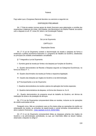 Federal.



Faço saber que o Congresso Nacional decreta e eu sanciono a seguinte Lei;

                                  DISPOSIÇÃO PRELIMINAR

    Art. 1º Esta lei estatui normas gerais de direito financeiro para elaboração e contrôle dos
orçamentos e balanços da União, dos Estados, dos Municípios e do Distrito Federal, de acôrdo
com o disposto no art. 5º, inciso XV, letra b, da Constituição Federal.

                                            TÍTULO I

                                     Da Lei de Orçamento

                                          CAPÍTULO I

                                      Disposições Gerais

     Art. 2° A Lei do Orçamento conterá a discriminação da receita e despesa de forma a
evidenciar a política econômica financeira e o programa de trabalho do Govêrno, obedecidos
os princípios de unidade universalidade e anualidade.

    § 1° Integrarão a Lei de Orçamento:

    I - Sumário geral da receita por fontes e da despesa por funções do Govêrno;

    II - Quadro demonstrativo da Receita e Despesa segundo as Categorias Econômicas, na
forma do Anexo nº. 1;

    III - Quadro discriminativo da receita por fontes e respectiva legislação;

    IV - Quadro das dotações por órgãos do Govêrno e da Administração.

    § 2º Acompanharão a Lei de Orçamento:

    I - Quadros demonstrativos da receita e planos de aplicação dos fundos especiais;

    II - Quadros demonstrativos da despesa, na forma dos Anexos ns. 6 a 9;

      III - Quadro demonstrativo do programa anual de trabalho do Govêrno, em têrmos de
realização de obras e de prestação de serviços.

     Art. 3º A Lei de Orçamentos compreenderá tôdas as receitas, inclusive as de operações
de crédito autorizadas em lei.

     Parágrafo único. Não se consideram para os fins deste artigo as operações de credito por
antecipação da receita, as emissões de papel-moeda e outras entradas compensatórias, no
ativo e passivo financeiros . (Veto rejeitado no D.O. 05/05/1964)

    Art. 4º A Lei de Orçamento compreenderá tôdas as despesas próprias dos órgãos do
Govêrno e da administração centralizada, ou que, por intermédio dêles se devam realizar,
observado o disposto no artigo 2°.


                                                                                           110
 