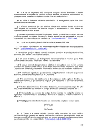 Art. 5º A Lei de Orçamento não consignará dotações globais destinadas a atender
indiferentemente a despesas de pessoal, material, serviços de terceiros, transferências ou
quaisquer outras, ressalvado o disposto no artigo 20 e seu parágrafo único.

    Art. 6º Tôdas as receitas e despesas constarão da Lei de Orçamento pelos seus totais,
vedadas quaisquer deduções.

    § 1º As cotas de receitas que uma entidade pública deva transferir a outra incluir-se-ão,
como despesa, no orçamento da entidade obrigada a transferência e, como receita, no
orçamento da que as deva receber.

    § 2º Para cumprimento do disposto no parágrafo anterior, o calculo das cotas terá por base
os dados apurados no balanço do exercício anterior aquele em que se elaborar a proposta
orçamentária do governo obrigado a transferência. (Veto rejeitado no D.O. 05/05/1964)

   Art. 7° A Lei de Orçamento poderá conter autorização ao Executivo para:

    I - Abrir créditos suplementares até determinada importância obedecidas as disposições do
artigo 43; (Veto rejeitado no D.O. 05/05/1964)

   II - Realizar em qualquer mês do exercício financeiro, operações de crédito por antecipação
da receita, para atender a insuficiências de caixa.

  § 1º Em casos de déficit, a Lei de Orçamento indicará as fontes de recursos que o Poder
Executivo fica autorizado a utilizar para atender a sua cobertura.

    § 2° O produto estimado de operações de crédito e de alienação de bens imóveis sòmente
se incluirá na receita quando umas e outras forem especìficamente autorizadas pelo Poder
Legislativo em forma que jurìdicamente possibilite ao Poder Executivo realizá-las no exercício.

    § 3º A autorização legislativa a que se refere o parágrafo anterior, no tocante a operações
de crédito, poderá constar da própria Lei de Orçamento.

    Art. 8º A discriminação da receita geral e da despesa de cada órgão do Govêrno ou
unidade administrativa, a que se refere o artigo 2º, § 1º, incisos III e IV obedecerá à forma do
Anexo n. 2.

    § 1° Os itens da discriminação da receita e da despesa, mencionados nos artigos 11, § 4°,
e 13, serão identificados por números de códigos decimal, na forma dos Anexos ns. 3 e 4.

    § 2º Completarão os números do código decimal referido no parágrafo anterior os
algarismos caracterizadores da classificação funcional da despesa, conforme estabelece o
Anexo n. 5.

    § 3° O código geral estabelecido nesta lei não prejudicará a adoção de códigos locais.

                                         CAPÍTULO II

                                          Da Receita

    Art. 9º Tributo e a receita derivada instituída pelas entidades de direito publico,
compreendendo os impostos, as taxas e contribuições nos termos da constituição e das leis
vigentes em matéria financeira, destinado-se o seu produto ao custeio de atividades gerais ou
especificas exercidas por essas entidades (Veto rejeitado no D.O. 05/05/1964)


                                                                                             111
 