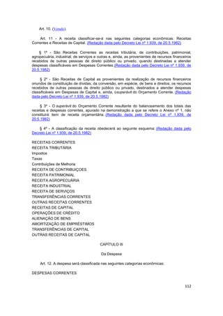 Art. 10. (Vetado).

     Art. 11 - A receita classificar-se-á nas seguintes categorias econômicas: Receitas
Correntes e Receitas de Capital. (Redação dada pelo Decreto Lei nº 1.939, de 20.5.1982)

    § 1º - São Receitas Correntes as receitas tributária, de contribuições, patrimonial,
agropecuária, industrial, de serviços e outras e, ainda, as provenientes de recursos financeiros
recebidos de outras pessoas de direito público ou privado, quando destinadas a atender
despesas classificáveis em Despesas Correntes.(Redação dada pelo Decreto Lei nº 1.939, de
20.5.1982)

     § 2º - São Receitas de Capital as provenientes da realização de recursos financeiros
oriundos de constituição de dívidas; da conversão, em espécie, de bens e direitos; os recursos
recebidos de outras pessoas de direito público ou privado, destinados a atender despesas
classificáveis em Despesas de Capital e, ainda, osuperávit do Orçamento Corrente. (Redação
dada pelo Decreto Lei nº 1.939, de 20.5.1982)

     § 3º - O superávit do Orçamento Corrente resultante do balanceamento dos totais das
receitas e despesas correntes, apurado na demonstração a que se refere o Anexo nº 1, não
constituirá item de receita orçamentária. (Redação dada pelo Decreto Lei nº 1.939, de
20.5.1982)

    § 4º - A classificação da receita obedecerá ao seguinte esquema: (Redação dada pelo
Decreto Lei nº 1.939, de 20.5.1982)

RECEITAS CORRENTES
RECEITA TRIBUTÁRIA
Impostos
Taxas
Contribuições de Melhoria
RECEITA DE CONTRIBUIÇOES
RECEITA PATRIMONIAL
RECEITA AGROPECUÁRIA
RECEITA INDUSTRIAL
RECEITA DE SERVIÇOS
TRANSFERÊNCIAS CORRENTES
OUTRAS RECEITAS CORRENTES
RECEITAS DE CAPITAL
OPERAÇÕES DE CRÉDITO
ALIENAÇÃO DE BENS
AMORTIZAÇÃO DE EMPRÉSTIMOS
TRANSFERÊNCIAS DE CAPITAL
OUTRAS RECEITAS DE CAPITAL

                                         CAPÍTULO III

                                         Da Despesa

     Art. 12. A despesa será classificada nas seguintes categorias econômicas:

DESPESAS CORRENTES


                                                                                            112
 