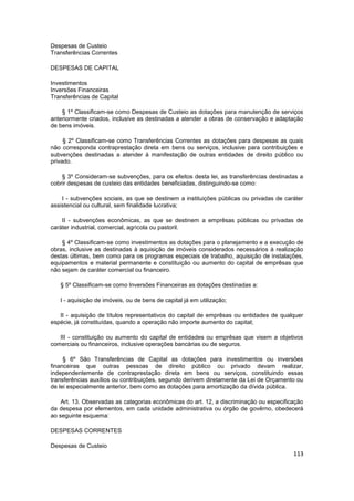 Despesas de Custeio
Transferências Correntes

DESPESAS DE CAPITAL

Investimentos
Inversões Financeiras
Transferências de Capital

    § 1º Classificam-se como Despesas de Custeio as dotações para manutenção de serviços
anteriormente criados, inclusive as destinadas a atender a obras de conservação e adaptação
de bens imóveis.

     § 2º Classificam-se como Transferências Correntes as dotações para despesas as quais
não corresponda contraprestação direta em bens ou serviços, inclusive para contribuições e
subvenções destinadas a atender à manifestação de outras entidades de direito público ou
privado.

    § 3º Consideram-se subvenções, para os efeitos desta lei, as transferências destinadas a
cobrir despesas de custeio das entidades beneficiadas, distinguindo-se como:

    I - subvenções sociais, as que se destinem a instituições públicas ou privadas de caráter
assistencial ou cultural, sem finalidade lucrativa;

    II - subvenções econômicas, as que se destinem a emprêsas públicas ou privadas de
caráter industrial, comercial, agrícola ou pastoril.

    § 4º Classificam-se como investimentos as dotações para o planejamento e a execução de
obras, inclusive as destinadas à aquisição de imóveis considerados necessários à realização
destas últimas, bem como para os programas especiais de trabalho, aquisição de instalações,
equipamentos e material permanente e constituição ou aumento do capital de emprêsas que
não sejam de caráter comercial ou financeiro.

   § 5º Classificam-se como Inversões Financeiras as dotações destinadas a:

   I - aquisição de imóveis, ou de bens de capital já em utilização;

   II - aquisição de títulos representativos do capital de emprêsas ou entidades de qualquer
espécie, já constituídas, quando a operação não importe aumento do capital;

   III - constituição ou aumento do capital de entidades ou emprêsas que visem a objetivos
comerciais ou financeiros, inclusive operações bancárias ou de seguros.

     § 6º São Transferências de Capital as dotações para investimentos ou inversões
financeiras que outras pessoas de direito público ou privado devam realizar,
independentemente de contraprestação direta em bens ou serviços, constituindo essas
transferências auxílios ou contribuições, segundo derivem diretamente da Lei de Orçamento ou
de lei especialmente anterior, bem como as dotações para amortização da dívida pública.

    Art. 13. Observadas as categorias econômicas do art. 12, a discriminação ou especificação
da despesa por elementos, em cada unidade administrativa ou órgão de govêrno, obedecerá
ao seguinte esquema:

DESPESAS CORRENTES

Despesas de Custeio
                                                                                         113
 