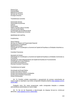 Pessoa Civil
Pessoal Militar
Material de Consumo
Serviços de Terceiros
Encargos Diversos

Transferências Correntes

Subvenções Sociais
Subvenções Econômicas
Inativos
Pensionistas
Salário Família e Abono Familiar
Juros da Dívida Pública
Contribuições de Previdência Social
Diversas Transferências Correntes.

DESPESAS DE CAPITAL

Investimentos

Obras Públicas
Serviços em Regime de Programação Especial
Equipamentos e Instalações
Material Permanente
Participação em Constituição ou Aumento de Capital de Emprêsas ou Entidades Industriais ou
Agrícolas

Inversões Financeiras

Aquisição de Imóveis
Participação em Constituição ou Aumento de Capital de Emprêsas ou Entidades Comerciais ou
Financeiras
Aquisição de Títulos Representativos de Capital de Emprêsa em Funcionamento
Constituição de Fundos Rotativos
Concessão de Empréstimos
Diversas Inversões Financeiras

Transferências de Capital

Amortização da Dívida Pública
Auxílios para Obras Públicas
Auxílios para Equipamentos e Instalações
Auxílios para Inversões Financeiras
Outras Contribuições.

    Art. 14. Constitui unidade orçamentária o agrupamento de serviços subordinados ao
mesmo órgão ou repartição a que serão consignadas dotações próprias.(Veto rejeitado no D.O.
05/05/1964)

   Parágrafo único. Em casos excepcionais, serão consignadas dotações a unidades
administrativas subordinadas ao mesmo órgão.

    Art. 15. Na Lei de Orçamento a discriminação da despesa far-se-á no mínimo por
elementos. (Veto rejeitado no D.O. 05/05/1964)


                                                                                       114
 